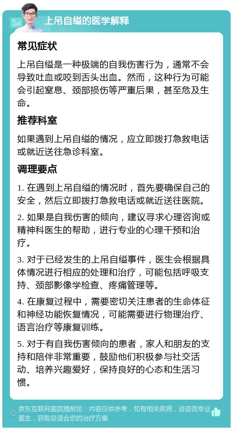 上吊自缢的医学解释 常见症状 上吊自缢是一种极端的自我伤害行为，通常不会导致吐血或咬到舌头出血。然而，这种行为可能会引起窒息、颈部损伤等严重后果，甚至危及生命。 推荐科室 如果遇到上吊自缢的情况，应立即拨打急救电话或就近送往急诊科室。 调理要点 1. 在遇到上吊自缢的情况时，首先要确保自己的安全，然后立即拨打急救电话或就近送往医院。 2. 如果是自我伤害的倾向，建议寻求心理咨询或精神科医生的帮助，进行专业的心理干预和治疗。 3. 对于已经发生的上吊自缢事件，医生会根据具体情况进行相应的处理和治疗，可能包括呼吸支持、颈部影像学检查、疼痛管理等。 4. 在康复过程中，需要密切关注患者的生命体征和神经功能恢复情况，可能需要进行物理治疗、语言治疗等康复训练。 5. 对于有自我伤害倾向的患者，家人和朋友的支持和陪伴非常重要，鼓励他们积极参与社交活动、培养兴趣爱好，保持良好的心态和生活习惯。