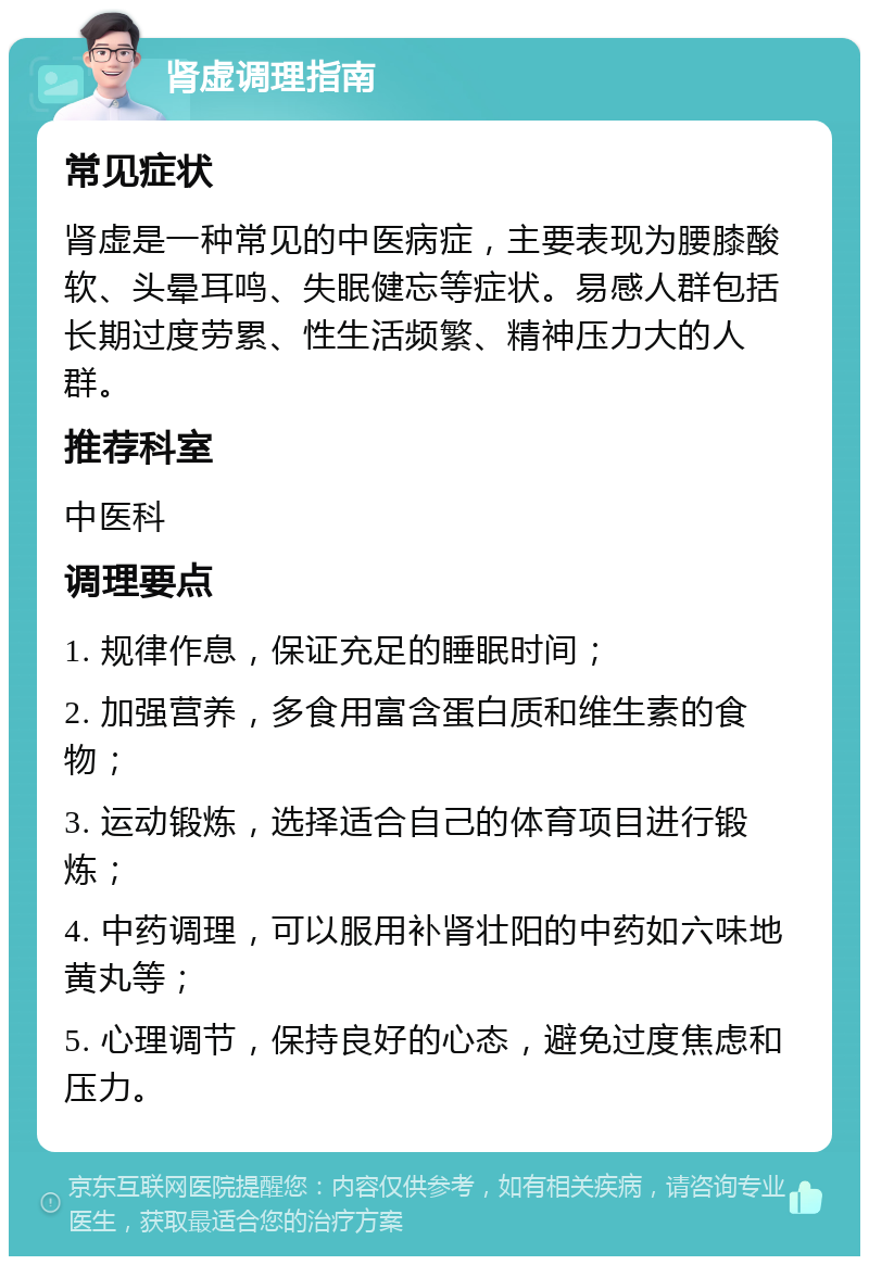 肾虚调理指南 常见症状 肾虚是一种常见的中医病症，主要表现为腰膝酸软、头晕耳鸣、失眠健忘等症状。易感人群包括长期过度劳累、性生活频繁、精神压力大的人群。 推荐科室 中医科 调理要点 1. 规律作息，保证充足的睡眠时间； 2. 加强营养，多食用富含蛋白质和维生素的食物； 3. 运动锻炼，选择适合自己的体育项目进行锻炼； 4. 中药调理，可以服用补肾壮阳的中药如六味地黄丸等； 5. 心理调节，保持良好的心态，避免过度焦虑和压力。