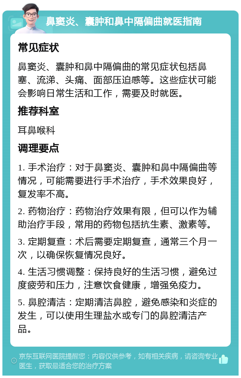 鼻窦炎、囊肿和鼻中隔偏曲就医指南 常见症状 鼻窦炎、囊肿和鼻中隔偏曲的常见症状包括鼻塞、流涕、头痛、面部压迫感等。这些症状可能会影响日常生活和工作，需要及时就医。 推荐科室 耳鼻喉科 调理要点 1. 手术治疗：对于鼻窦炎、囊肿和鼻中隔偏曲等情况，可能需要进行手术治疗，手术效果良好，复发率不高。 2. 药物治疗：药物治疗效果有限，但可以作为辅助治疗手段，常用的药物包括抗生素、激素等。 3. 定期复查：术后需要定期复查，通常三个月一次，以确保恢复情况良好。 4. 生活习惯调整：保持良好的生活习惯，避免过度疲劳和压力，注意饮食健康，增强免疫力。 5. 鼻腔清洁：定期清洁鼻腔，避免感染和炎症的发生，可以使用生理盐水或专门的鼻腔清洁产品。