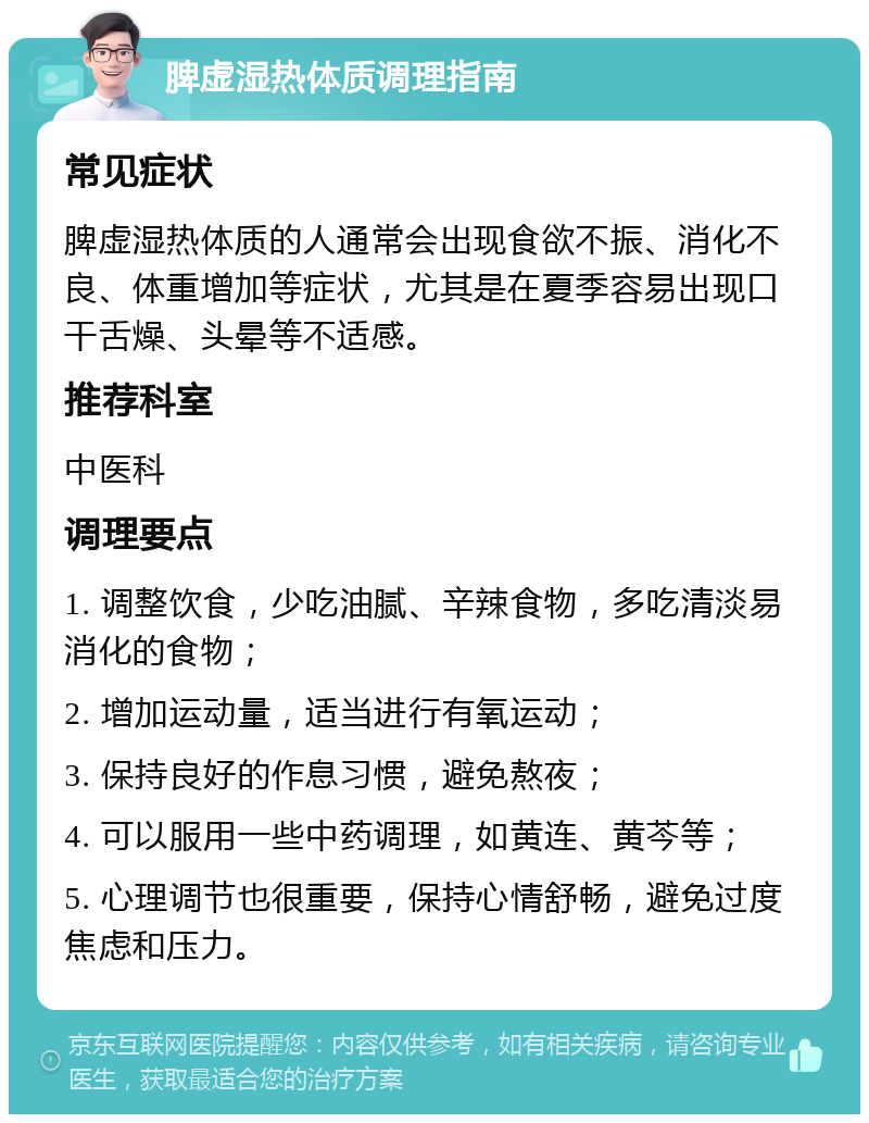 脾虚湿热体质调理指南 常见症状 脾虚湿热体质的人通常会出现食欲不振、消化不良、体重增加等症状，尤其是在夏季容易出现口干舌燥、头晕等不适感。 推荐科室 中医科 调理要点 1. 调整饮食，少吃油腻、辛辣食物，多吃清淡易消化的食物； 2. 增加运动量，适当进行有氧运动； 3. 保持良好的作息习惯，避免熬夜； 4. 可以服用一些中药调理，如黄连、黄芩等； 5. 心理调节也很重要，保持心情舒畅，避免过度焦虑和压力。