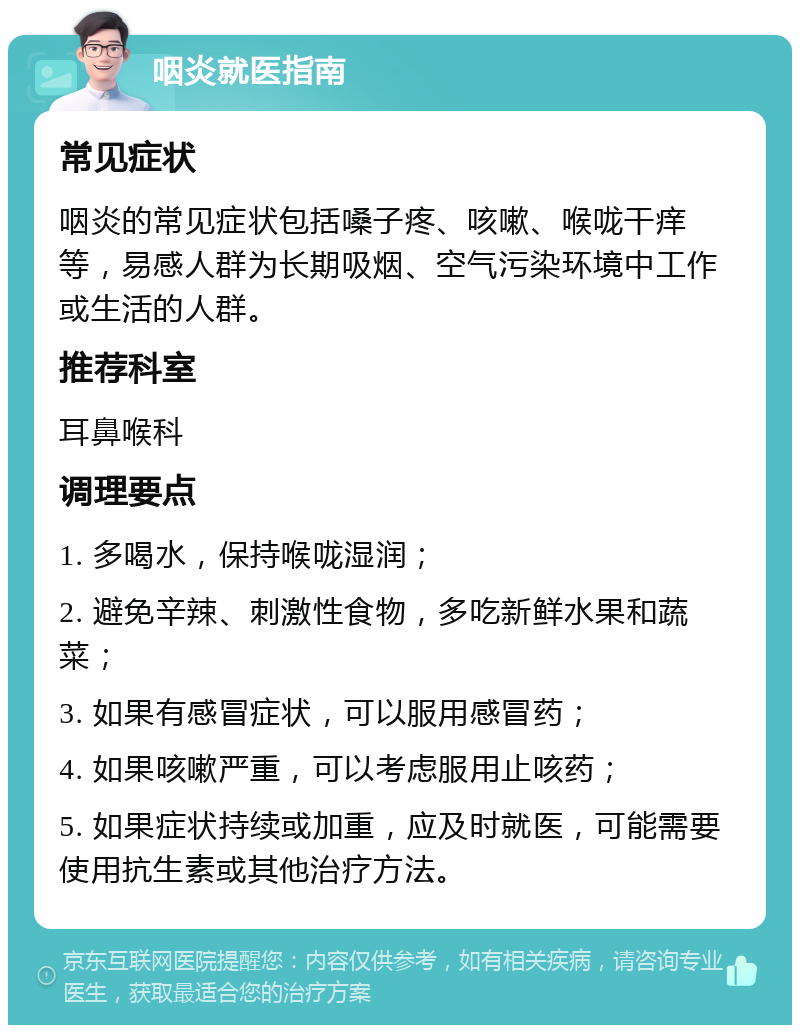 咽炎就医指南 常见症状 咽炎的常见症状包括嗓子疼、咳嗽、喉咙干痒等，易感人群为长期吸烟、空气污染环境中工作或生活的人群。 推荐科室 耳鼻喉科 调理要点 1. 多喝水，保持喉咙湿润； 2. 避免辛辣、刺激性食物，多吃新鲜水果和蔬菜； 3. 如果有感冒症状，可以服用感冒药； 4. 如果咳嗽严重，可以考虑服用止咳药； 5. 如果症状持续或加重，应及时就医，可能需要使用抗生素或其他治疗方法。