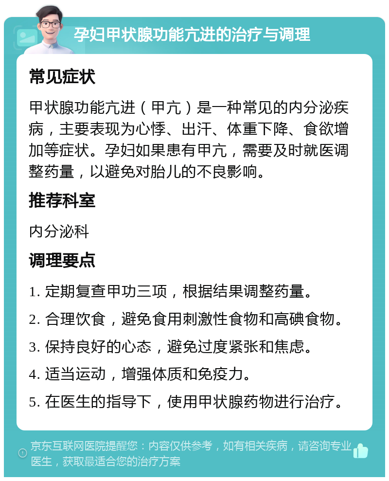 孕妇甲状腺功能亢进的治疗与调理 常见症状 甲状腺功能亢进（甲亢）是一种常见的内分泌疾病，主要表现为心悸、出汗、体重下降、食欲增加等症状。孕妇如果患有甲亢，需要及时就医调整药量，以避免对胎儿的不良影响。 推荐科室 内分泌科 调理要点 1. 定期复查甲功三项，根据结果调整药量。 2. 合理饮食，避免食用刺激性食物和高碘食物。 3. 保持良好的心态，避免过度紧张和焦虑。 4. 适当运动，增强体质和免疫力。 5. 在医生的指导下，使用甲状腺药物进行治疗。