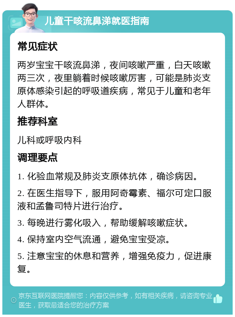 儿童干咳流鼻涕就医指南 常见症状 两岁宝宝干咳流鼻涕，夜间咳嗽严重，白天咳嗽两三次，夜里躺着时候咳嗽厉害，可能是肺炎支原体感染引起的呼吸道疾病，常见于儿童和老年人群体。 推荐科室 儿科或呼吸内科 调理要点 1. 化验血常规及肺炎支原体抗体，确诊病因。 2. 在医生指导下，服用阿奇霉素、福尔可定口服液和孟鲁司特片进行治疗。 3. 每晚进行雾化吸入，帮助缓解咳嗽症状。 4. 保持室内空气流通，避免宝宝受凉。 5. 注意宝宝的休息和营养，增强免疫力，促进康复。