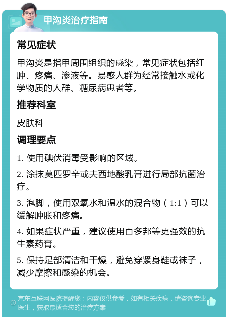 甲沟炎治疗指南 常见症状 甲沟炎是指甲周围组织的感染，常见症状包括红肿、疼痛、渗液等。易感人群为经常接触水或化学物质的人群、糖尿病患者等。 推荐科室 皮肤科 调理要点 1. 使用碘伏消毒受影响的区域。 2. 涂抹莫匹罗辛或夫西地酸乳膏进行局部抗菌治疗。 3. 泡脚，使用双氧水和温水的混合物（1:1）可以缓解肿胀和疼痛。 4. 如果症状严重，建议使用百多邦等更强效的抗生素药膏。 5. 保持足部清洁和干燥，避免穿紧身鞋或袜子，减少摩擦和感染的机会。