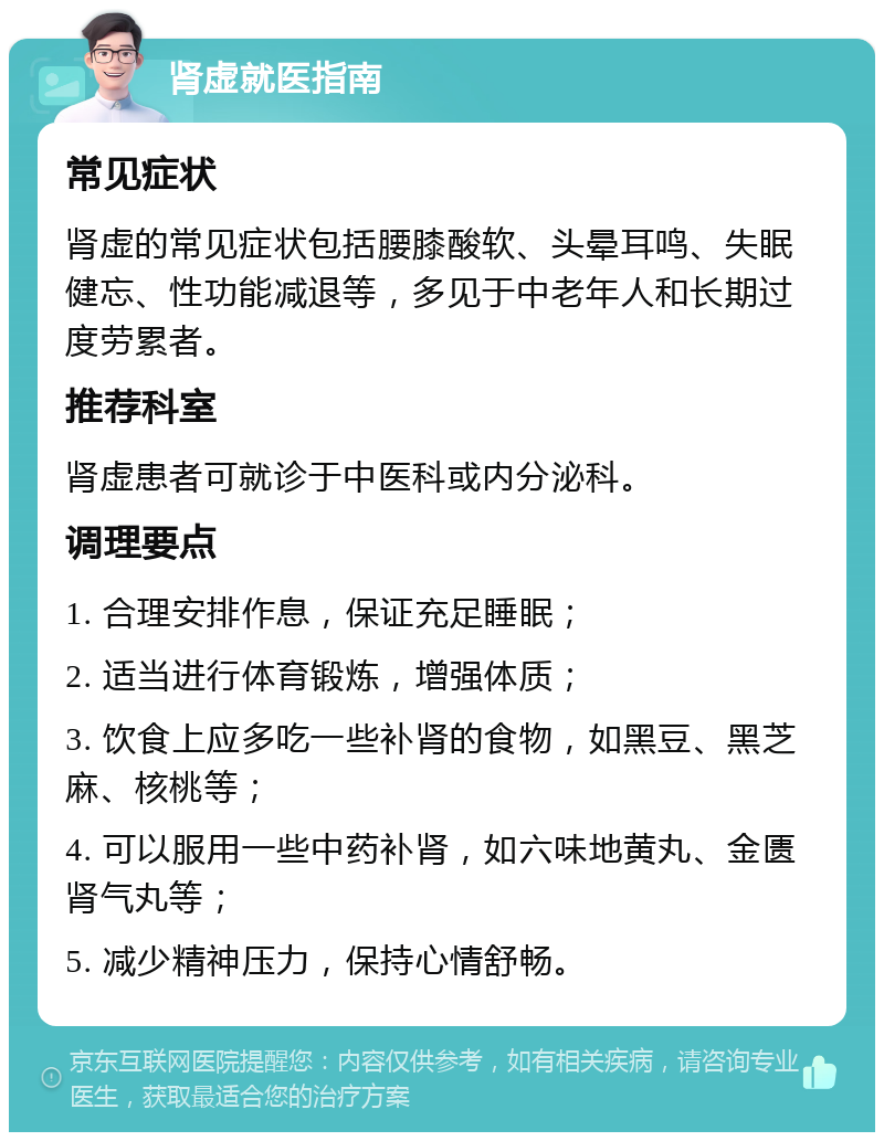 肾虚就医指南 常见症状 肾虚的常见症状包括腰膝酸软、头晕耳鸣、失眠健忘、性功能减退等，多见于中老年人和长期过度劳累者。 推荐科室 肾虚患者可就诊于中医科或内分泌科。 调理要点 1. 合理安排作息，保证充足睡眠； 2. 适当进行体育锻炼，增强体质； 3. 饮食上应多吃一些补肾的食物，如黑豆、黑芝麻、核桃等； 4. 可以服用一些中药补肾，如六味地黄丸、金匮肾气丸等； 5. 减少精神压力，保持心情舒畅。