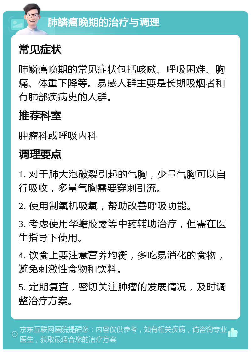 肺鳞癌晚期的治疗与调理 常见症状 肺鳞癌晚期的常见症状包括咳嗽、呼吸困难、胸痛、体重下降等。易感人群主要是长期吸烟者和有肺部疾病史的人群。 推荐科室 肿瘤科或呼吸内科 调理要点 1. 对于肺大泡破裂引起的气胸，少量气胸可以自行吸收，多量气胸需要穿刺引流。 2. 使用制氧机吸氧，帮助改善呼吸功能。 3. 考虑使用华蟾胶囊等中药辅助治疗，但需在医生指导下使用。 4. 饮食上要注意营养均衡，多吃易消化的食物，避免刺激性食物和饮料。 5. 定期复查，密切关注肿瘤的发展情况，及时调整治疗方案。