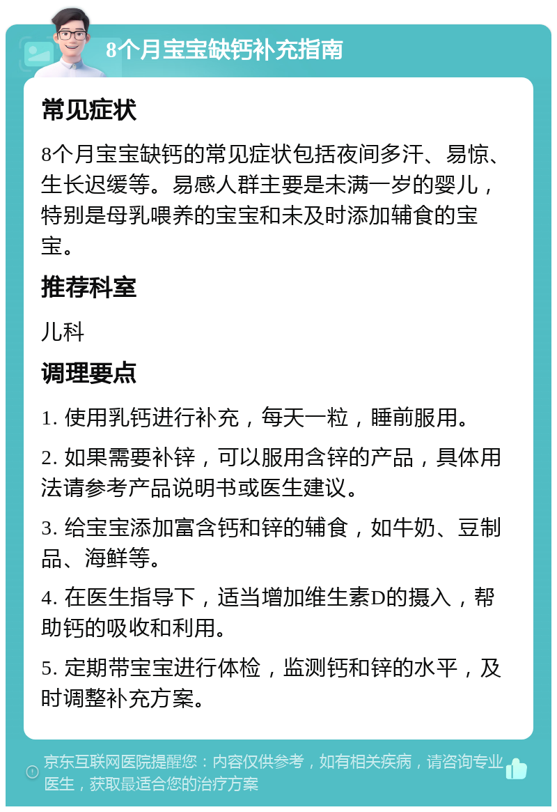 8个月宝宝缺钙补充指南 常见症状 8个月宝宝缺钙的常见症状包括夜间多汗、易惊、生长迟缓等。易感人群主要是未满一岁的婴儿，特别是母乳喂养的宝宝和未及时添加辅食的宝宝。 推荐科室 儿科 调理要点 1. 使用乳钙进行补充，每天一粒，睡前服用。 2. 如果需要补锌，可以服用含锌的产品，具体用法请参考产品说明书或医生建议。 3. 给宝宝添加富含钙和锌的辅食，如牛奶、豆制品、海鲜等。 4. 在医生指导下，适当增加维生素D的摄入，帮助钙的吸收和利用。 5. 定期带宝宝进行体检，监测钙和锌的水平，及时调整补充方案。