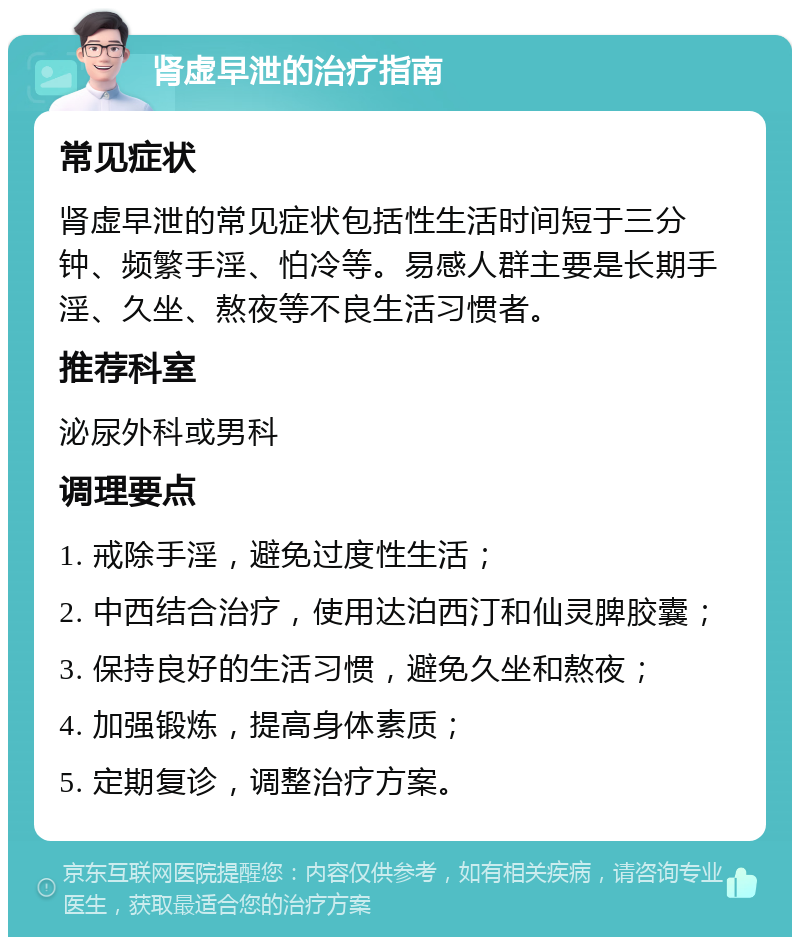 肾虚早泄的治疗指南 常见症状 肾虚早泄的常见症状包括性生活时间短于三分钟、频繁手淫、怕冷等。易感人群主要是长期手淫、久坐、熬夜等不良生活习惯者。 推荐科室 泌尿外科或男科 调理要点 1. 戒除手淫，避免过度性生活； 2. 中西结合治疗，使用达泊西汀和仙灵脾胶囊； 3. 保持良好的生活习惯，避免久坐和熬夜； 4. 加强锻炼，提高身体素质； 5. 定期复诊，调整治疗方案。