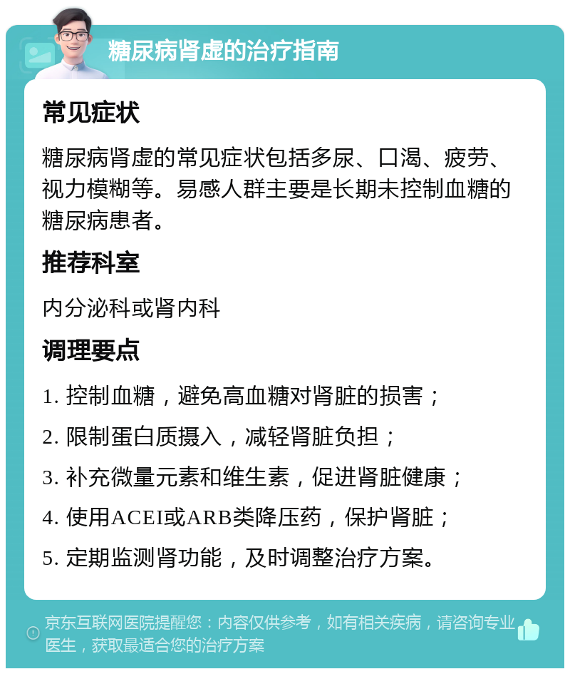 糖尿病肾虚的治疗指南 常见症状 糖尿病肾虚的常见症状包括多尿、口渴、疲劳、视力模糊等。易感人群主要是长期未控制血糖的糖尿病患者。 推荐科室 内分泌科或肾内科 调理要点 1. 控制血糖，避免高血糖对肾脏的损害； 2. 限制蛋白质摄入，减轻肾脏负担； 3. 补充微量元素和维生素，促进肾脏健康； 4. 使用ACEI或ARB类降压药，保护肾脏； 5. 定期监测肾功能，及时调整治疗方案。