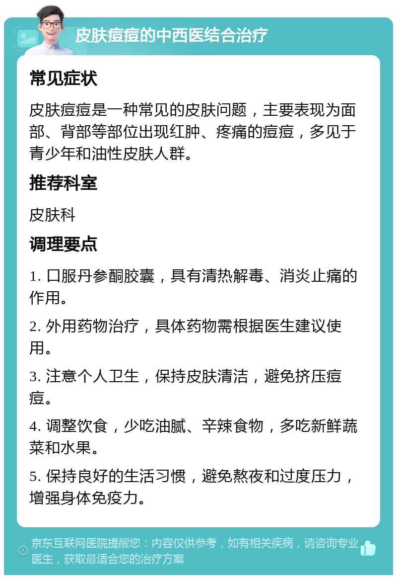 皮肤痘痘的中西医结合治疗 常见症状 皮肤痘痘是一种常见的皮肤问题，主要表现为面部、背部等部位出现红肿、疼痛的痘痘，多见于青少年和油性皮肤人群。 推荐科室 皮肤科 调理要点 1. 口服丹参酮胶囊，具有清热解毒、消炎止痛的作用。 2. 外用药物治疗，具体药物需根据医生建议使用。 3. 注意个人卫生，保持皮肤清洁，避免挤压痘痘。 4. 调整饮食，少吃油腻、辛辣食物，多吃新鲜蔬菜和水果。 5. 保持良好的生活习惯，避免熬夜和过度压力，增强身体免疫力。