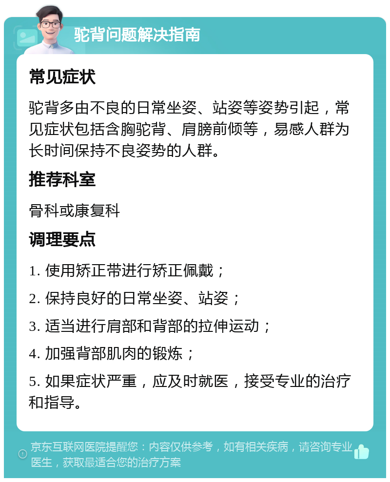 驼背问题解决指南 常见症状 驼背多由不良的日常坐姿、站姿等姿势引起，常见症状包括含胸驼背、肩膀前倾等，易感人群为长时间保持不良姿势的人群。 推荐科室 骨科或康复科 调理要点 1. 使用矫正带进行矫正佩戴； 2. 保持良好的日常坐姿、站姿； 3. 适当进行肩部和背部的拉伸运动； 4. 加强背部肌肉的锻炼； 5. 如果症状严重，应及时就医，接受专业的治疗和指导。