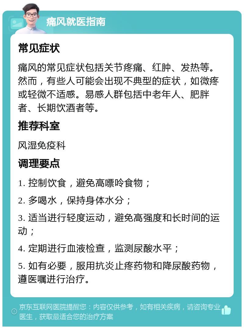 痛风就医指南 常见症状 痛风的常见症状包括关节疼痛、红肿、发热等。然而，有些人可能会出现不典型的症状，如微疼或轻微不适感。易感人群包括中老年人、肥胖者、长期饮酒者等。 推荐科室 风湿免疫科 调理要点 1. 控制饮食，避免高嘌呤食物； 2. 多喝水，保持身体水分； 3. 适当进行轻度运动，避免高强度和长时间的运动； 4. 定期进行血液检查，监测尿酸水平； 5. 如有必要，服用抗炎止疼药物和降尿酸药物，遵医嘱进行治疗。