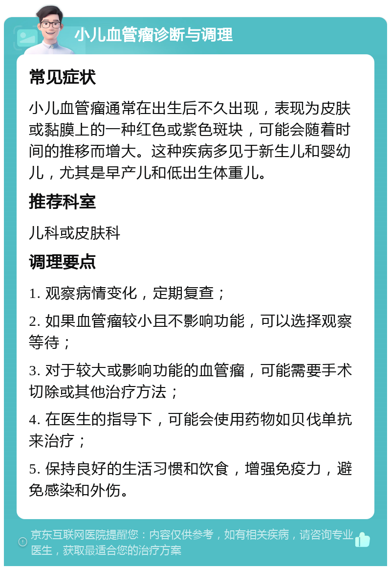 小儿血管瘤诊断与调理 常见症状 小儿血管瘤通常在出生后不久出现，表现为皮肤或黏膜上的一种红色或紫色斑块，可能会随着时间的推移而增大。这种疾病多见于新生儿和婴幼儿，尤其是早产儿和低出生体重儿。 推荐科室 儿科或皮肤科 调理要点 1. 观察病情变化，定期复查； 2. 如果血管瘤较小且不影响功能，可以选择观察等待； 3. 对于较大或影响功能的血管瘤，可能需要手术切除或其他治疗方法； 4. 在医生的指导下，可能会使用药物如贝伐单抗来治疗； 5. 保持良好的生活习惯和饮食，增强免疫力，避免感染和外伤。