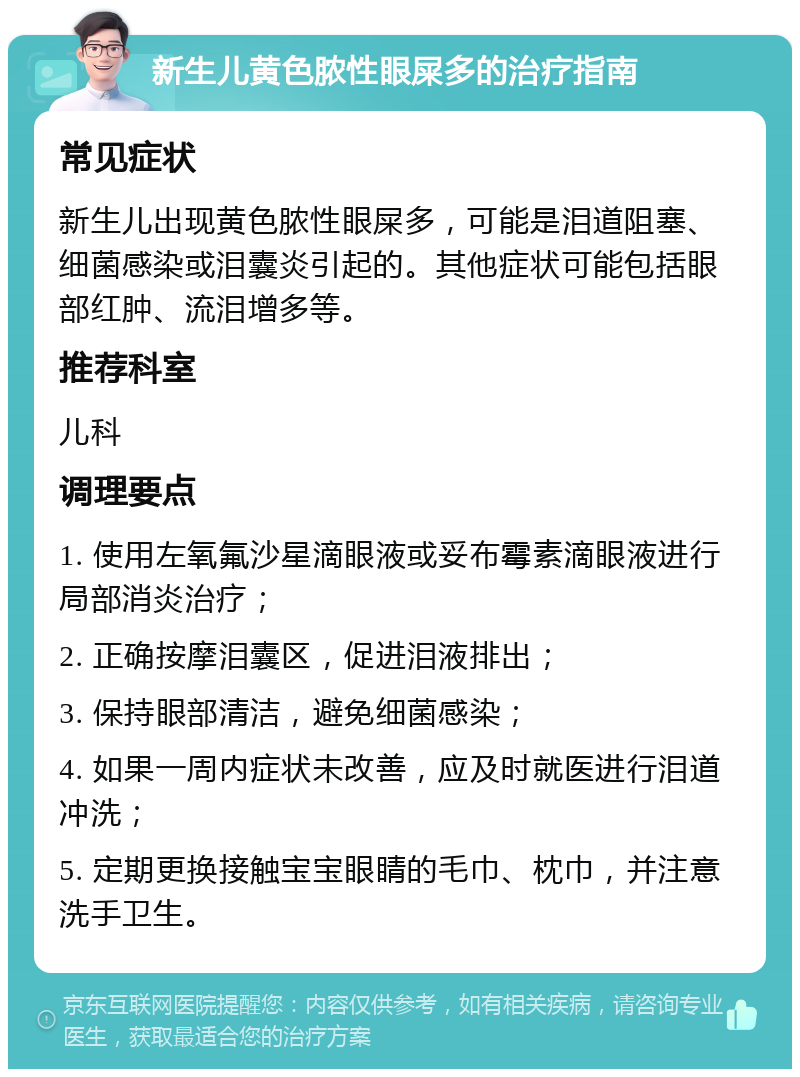 新生儿黄色脓性眼屎多的治疗指南 常见症状 新生儿出现黄色脓性眼屎多，可能是泪道阻塞、细菌感染或泪囊炎引起的。其他症状可能包括眼部红肿、流泪增多等。 推荐科室 儿科 调理要点 1. 使用左氧氟沙星滴眼液或妥布霉素滴眼液进行局部消炎治疗； 2. 正确按摩泪囊区，促进泪液排出； 3. 保持眼部清洁，避免细菌感染； 4. 如果一周内症状未改善，应及时就医进行泪道冲洗； 5. 定期更换接触宝宝眼睛的毛巾、枕巾，并注意洗手卫生。