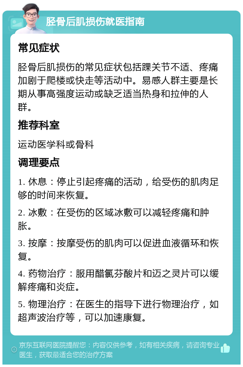 胫骨后肌损伤就医指南 常见症状 胫骨后肌损伤的常见症状包括踝关节不适、疼痛加剧于爬楼或快走等活动中。易感人群主要是长期从事高强度运动或缺乏适当热身和拉伸的人群。 推荐科室 运动医学科或骨科 调理要点 1. 休息：停止引起疼痛的活动，给受伤的肌肉足够的时间来恢复。 2. 冰敷：在受伤的区域冰敷可以减轻疼痛和肿胀。 3. 按摩：按摩受伤的肌肉可以促进血液循环和恢复。 4. 药物治疗：服用醋氯芬酸片和迈之灵片可以缓解疼痛和炎症。 5. 物理治疗：在医生的指导下进行物理治疗，如超声波治疗等，可以加速康复。