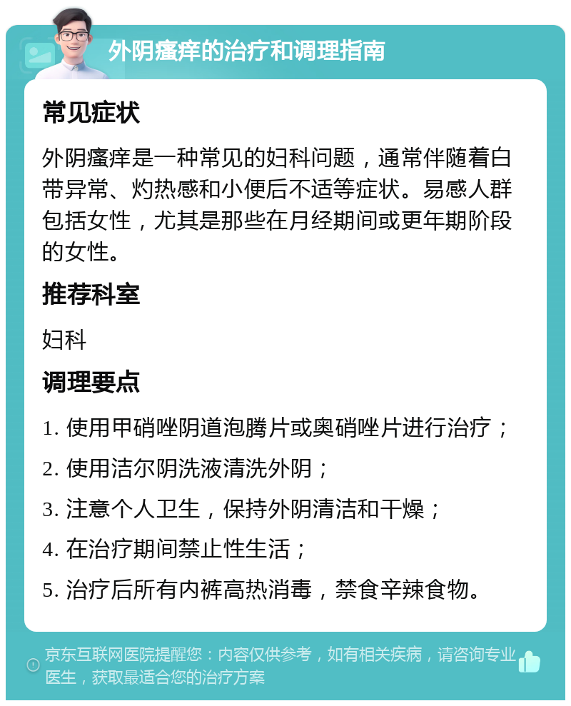 外阴瘙痒的治疗和调理指南 常见症状 外阴瘙痒是一种常见的妇科问题，通常伴随着白带异常、灼热感和小便后不适等症状。易感人群包括女性，尤其是那些在月经期间或更年期阶段的女性。 推荐科室 妇科 调理要点 1. 使用甲硝唑阴道泡腾片或奥硝唑片进行治疗； 2. 使用洁尔阴洗液清洗外阴； 3. 注意个人卫生，保持外阴清洁和干燥； 4. 在治疗期间禁止性生活； 5. 治疗后所有内裤高热消毒，禁食辛辣食物。