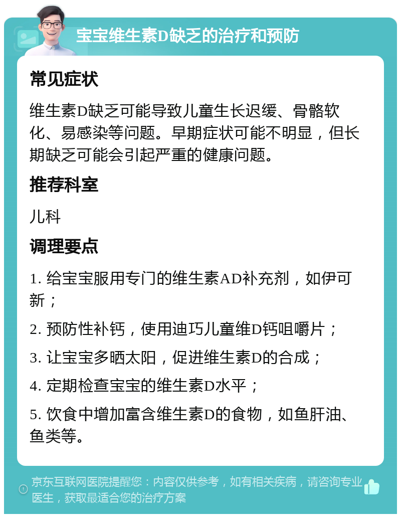 宝宝维生素D缺乏的治疗和预防 常见症状 维生素D缺乏可能导致儿童生长迟缓、骨骼软化、易感染等问题。早期症状可能不明显，但长期缺乏可能会引起严重的健康问题。 推荐科室 儿科 调理要点 1. 给宝宝服用专门的维生素AD补充剂，如伊可新； 2. 预防性补钙，使用迪巧儿童维D钙咀嚼片； 3. 让宝宝多晒太阳，促进维生素D的合成； 4. 定期检查宝宝的维生素D水平； 5. 饮食中增加富含维生素D的食物，如鱼肝油、鱼类等。