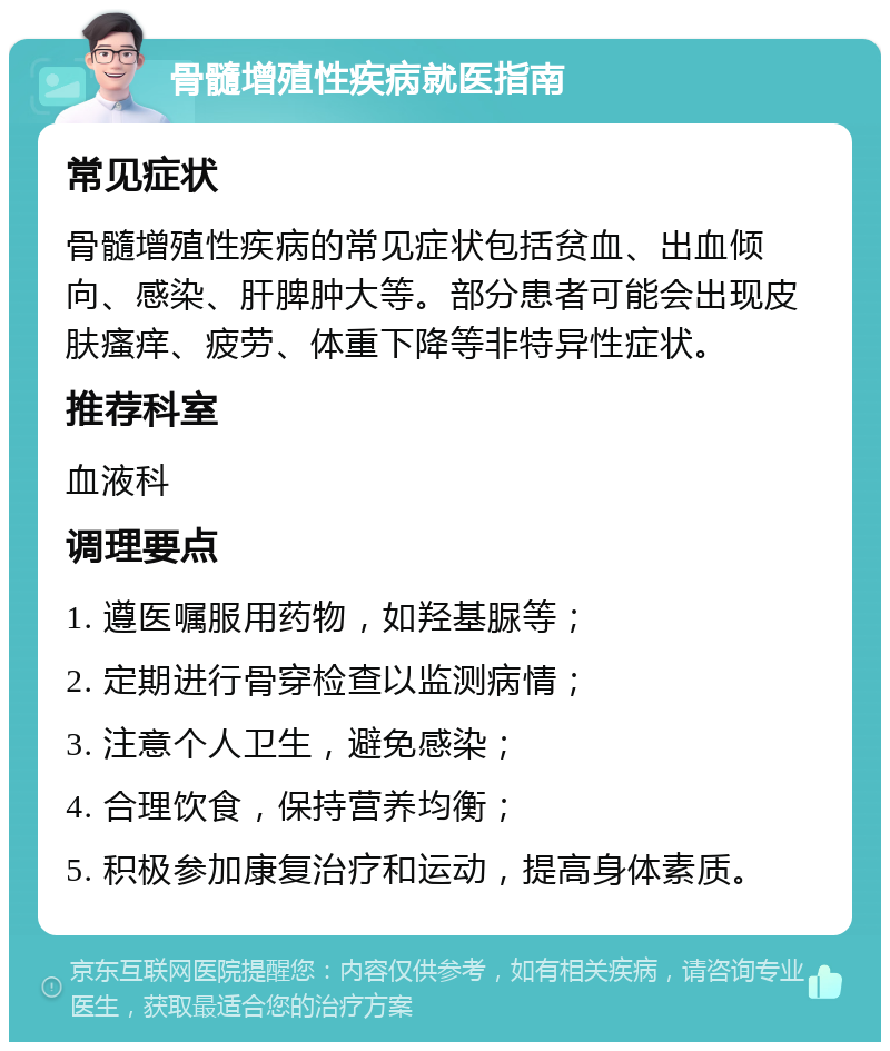 骨髓增殖性疾病就医指南 常见症状 骨髓增殖性疾病的常见症状包括贫血、出血倾向、感染、肝脾肿大等。部分患者可能会出现皮肤瘙痒、疲劳、体重下降等非特异性症状。 推荐科室 血液科 调理要点 1. 遵医嘱服用药物，如羟基脲等； 2. 定期进行骨穿检查以监测病情； 3. 注意个人卫生，避免感染； 4. 合理饮食，保持营养均衡； 5. 积极参加康复治疗和运动，提高身体素质。