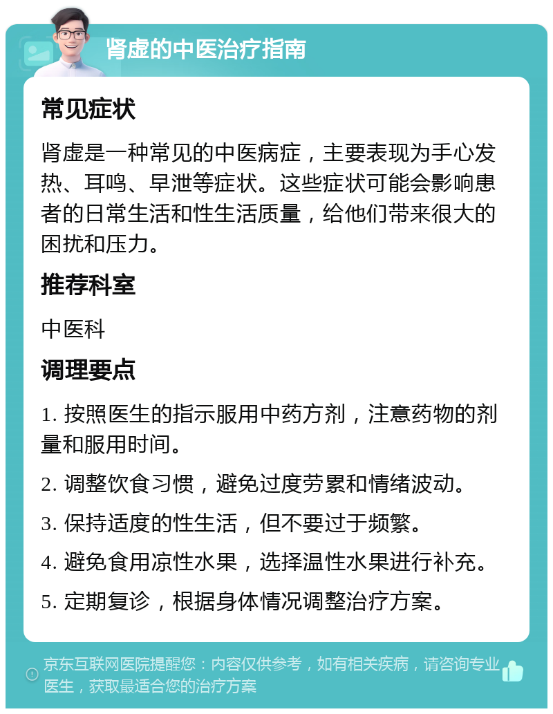 肾虚的中医治疗指南 常见症状 肾虚是一种常见的中医病症，主要表现为手心发热、耳鸣、早泄等症状。这些症状可能会影响患者的日常生活和性生活质量，给他们带来很大的困扰和压力。 推荐科室 中医科 调理要点 1. 按照医生的指示服用中药方剂，注意药物的剂量和服用时间。 2. 调整饮食习惯，避免过度劳累和情绪波动。 3. 保持适度的性生活，但不要过于频繁。 4. 避免食用凉性水果，选择温性水果进行补充。 5. 定期复诊，根据身体情况调整治疗方案。