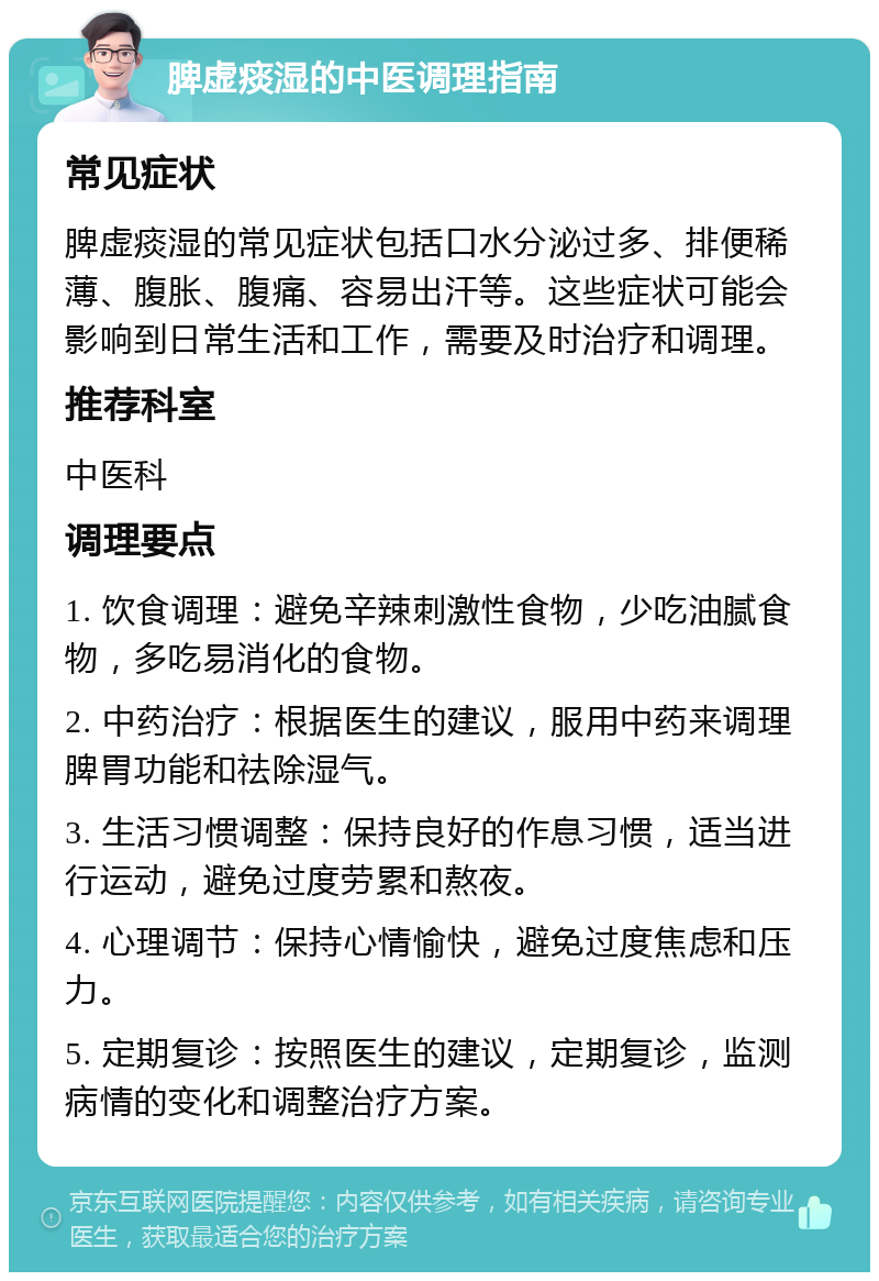 脾虚痰湿的中医调理指南 常见症状 脾虚痰湿的常见症状包括口水分泌过多、排便稀薄、腹胀、腹痛、容易出汗等。这些症状可能会影响到日常生活和工作，需要及时治疗和调理。 推荐科室 中医科 调理要点 1. 饮食调理：避免辛辣刺激性食物，少吃油腻食物，多吃易消化的食物。 2. 中药治疗：根据医生的建议，服用中药来调理脾胃功能和祛除湿气。 3. 生活习惯调整：保持良好的作息习惯，适当进行运动，避免过度劳累和熬夜。 4. 心理调节：保持心情愉快，避免过度焦虑和压力。 5. 定期复诊：按照医生的建议，定期复诊，监测病情的变化和调整治疗方案。