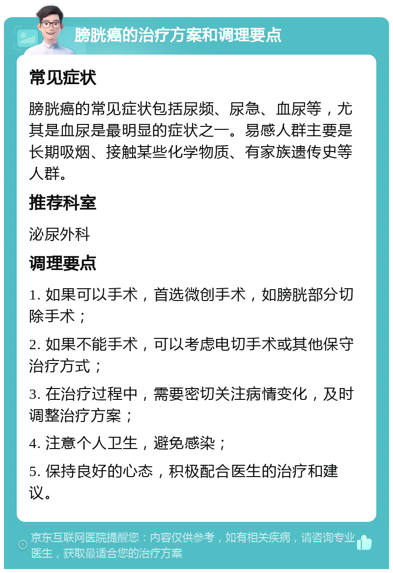 膀胱癌的治疗方案和调理要点 常见症状 膀胱癌的常见症状包括尿频、尿急、血尿等，尤其是血尿是最明显的症状之一。易感人群主要是长期吸烟、接触某些化学物质、有家族遗传史等人群。 推荐科室 泌尿外科 调理要点 1. 如果可以手术，首选微创手术，如膀胱部分切除手术； 2. 如果不能手术，可以考虑电切手术或其他保守治疗方式； 3. 在治疗过程中，需要密切关注病情变化，及时调整治疗方案； 4. 注意个人卫生，避免感染； 5. 保持良好的心态，积极配合医生的治疗和建议。