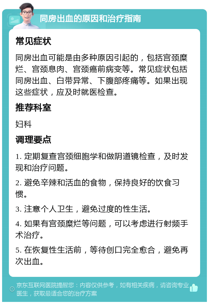 同房出血的原因和治疗指南 常见症状 同房出血可能是由多种原因引起的，包括宫颈糜烂、宫颈息肉、宫颈癌前病变等。常见症状包括同房出血、白带异常、下腹部疼痛等。如果出现这些症状，应及时就医检查。 推荐科室 妇科 调理要点 1. 定期复查宫颈细胞学和做阴道镜检查，及时发现和治疗问题。 2. 避免辛辣和活血的食物，保持良好的饮食习惯。 3. 注意个人卫生，避免过度的性生活。 4. 如果有宫颈糜烂等问题，可以考虑进行射频手术治疗。 5. 在恢复性生活前，等待创口完全愈合，避免再次出血。