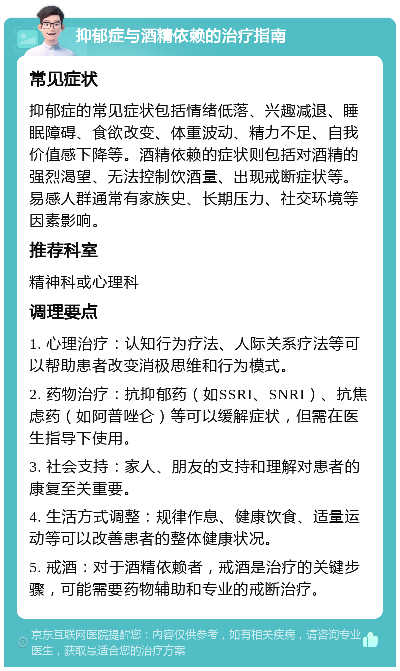 抑郁症与酒精依赖的治疗指南 常见症状 抑郁症的常见症状包括情绪低落、兴趣减退、睡眠障碍、食欲改变、体重波动、精力不足、自我价值感下降等。酒精依赖的症状则包括对酒精的强烈渴望、无法控制饮酒量、出现戒断症状等。易感人群通常有家族史、长期压力、社交环境等因素影响。 推荐科室 精神科或心理科 调理要点 1. 心理治疗：认知行为疗法、人际关系疗法等可以帮助患者改变消极思维和行为模式。 2. 药物治疗：抗抑郁药（如SSRI、SNRI）、抗焦虑药（如阿普唑仑）等可以缓解症状，但需在医生指导下使用。 3. 社会支持：家人、朋友的支持和理解对患者的康复至关重要。 4. 生活方式调整：规律作息、健康饮食、适量运动等可以改善患者的整体健康状况。 5. 戒酒：对于酒精依赖者，戒酒是治疗的关键步骤，可能需要药物辅助和专业的戒断治疗。