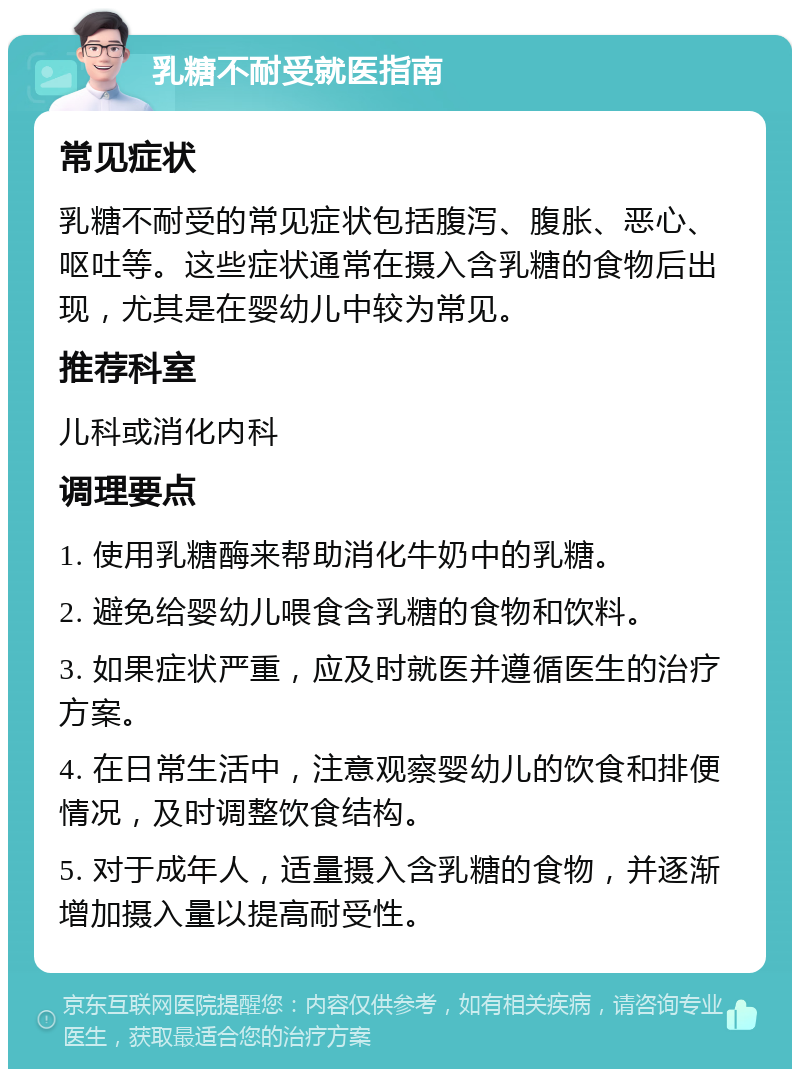 乳糖不耐受就医指南 常见症状 乳糖不耐受的常见症状包括腹泻、腹胀、恶心、呕吐等。这些症状通常在摄入含乳糖的食物后出现，尤其是在婴幼儿中较为常见。 推荐科室 儿科或消化内科 调理要点 1. 使用乳糖酶来帮助消化牛奶中的乳糖。 2. 避免给婴幼儿喂食含乳糖的食物和饮料。 3. 如果症状严重，应及时就医并遵循医生的治疗方案。 4. 在日常生活中，注意观察婴幼儿的饮食和排便情况，及时调整饮食结构。 5. 对于成年人，适量摄入含乳糖的食物，并逐渐增加摄入量以提高耐受性。