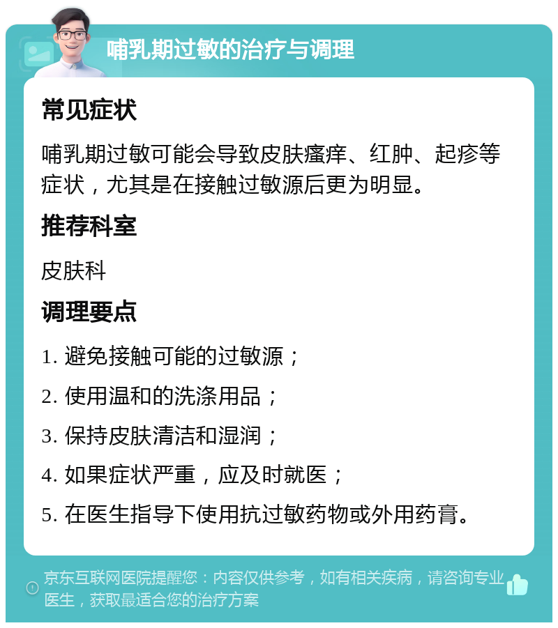 哺乳期过敏的治疗与调理 常见症状 哺乳期过敏可能会导致皮肤瘙痒、红肿、起疹等症状，尤其是在接触过敏源后更为明显。 推荐科室 皮肤科 调理要点 1. 避免接触可能的过敏源； 2. 使用温和的洗涤用品； 3. 保持皮肤清洁和湿润； 4. 如果症状严重，应及时就医； 5. 在医生指导下使用抗过敏药物或外用药膏。