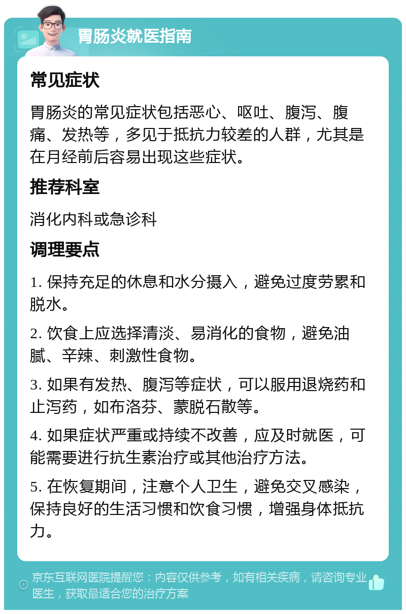 胃肠炎就医指南 常见症状 胃肠炎的常见症状包括恶心、呕吐、腹泻、腹痛、发热等，多见于抵抗力较差的人群，尤其是在月经前后容易出现这些症状。 推荐科室 消化内科或急诊科 调理要点 1. 保持充足的休息和水分摄入，避免过度劳累和脱水。 2. 饮食上应选择清淡、易消化的食物，避免油腻、辛辣、刺激性食物。 3. 如果有发热、腹泻等症状，可以服用退烧药和止泻药，如布洛芬、蒙脱石散等。 4. 如果症状严重或持续不改善，应及时就医，可能需要进行抗生素治疗或其他治疗方法。 5. 在恢复期间，注意个人卫生，避免交叉感染，保持良好的生活习惯和饮食习惯，增强身体抵抗力。