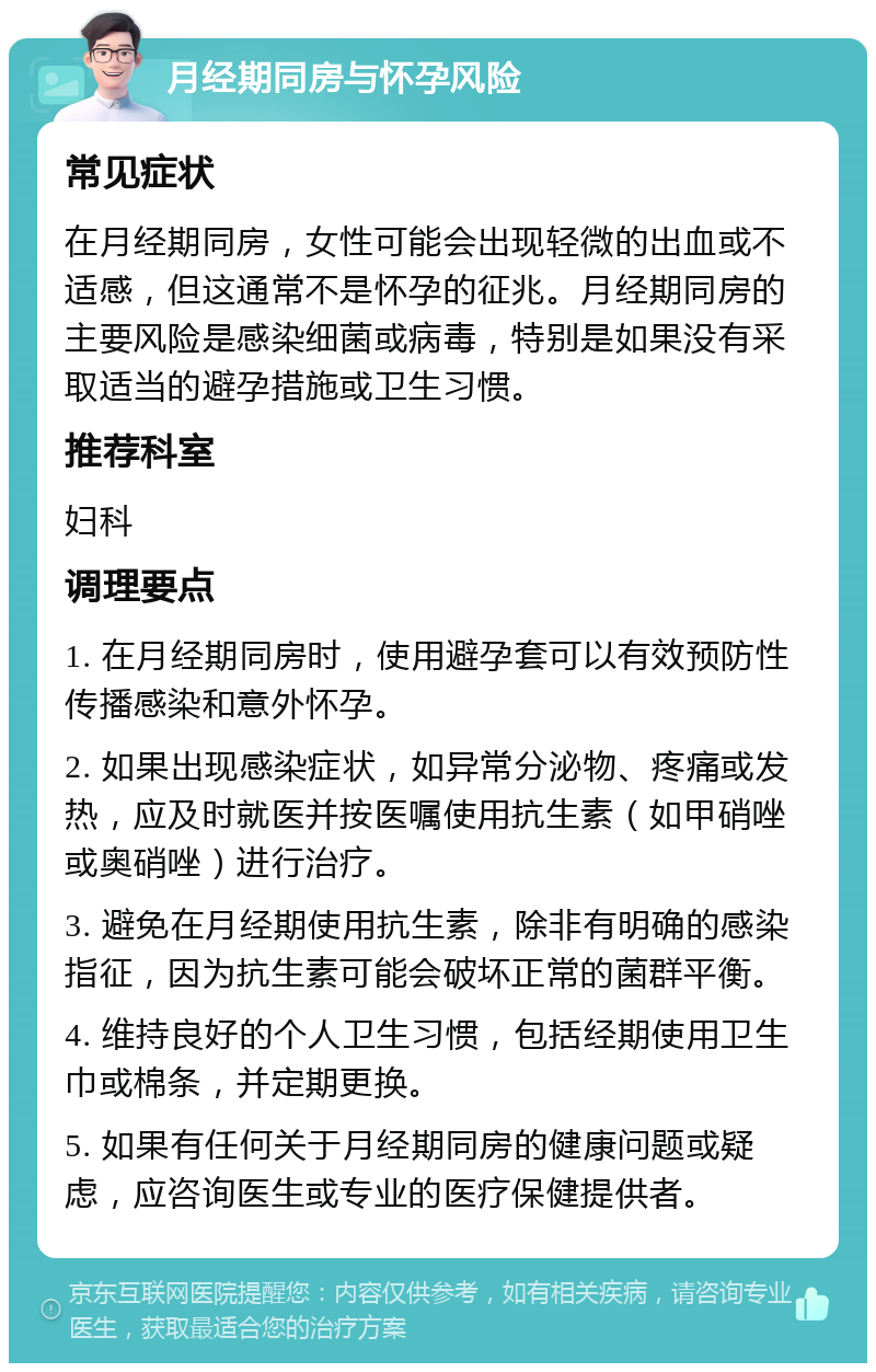 月经期同房与怀孕风险 常见症状 在月经期同房，女性可能会出现轻微的出血或不适感，但这通常不是怀孕的征兆。月经期同房的主要风险是感染细菌或病毒，特别是如果没有采取适当的避孕措施或卫生习惯。 推荐科室 妇科 调理要点 1. 在月经期同房时，使用避孕套可以有效预防性传播感染和意外怀孕。 2. 如果出现感染症状，如异常分泌物、疼痛或发热，应及时就医并按医嘱使用抗生素（如甲硝唑或奥硝唑）进行治疗。 3. 避免在月经期使用抗生素，除非有明确的感染指征，因为抗生素可能会破坏正常的菌群平衡。 4. 维持良好的个人卫生习惯，包括经期使用卫生巾或棉条，并定期更换。 5. 如果有任何关于月经期同房的健康问题或疑虑，应咨询医生或专业的医疗保健提供者。