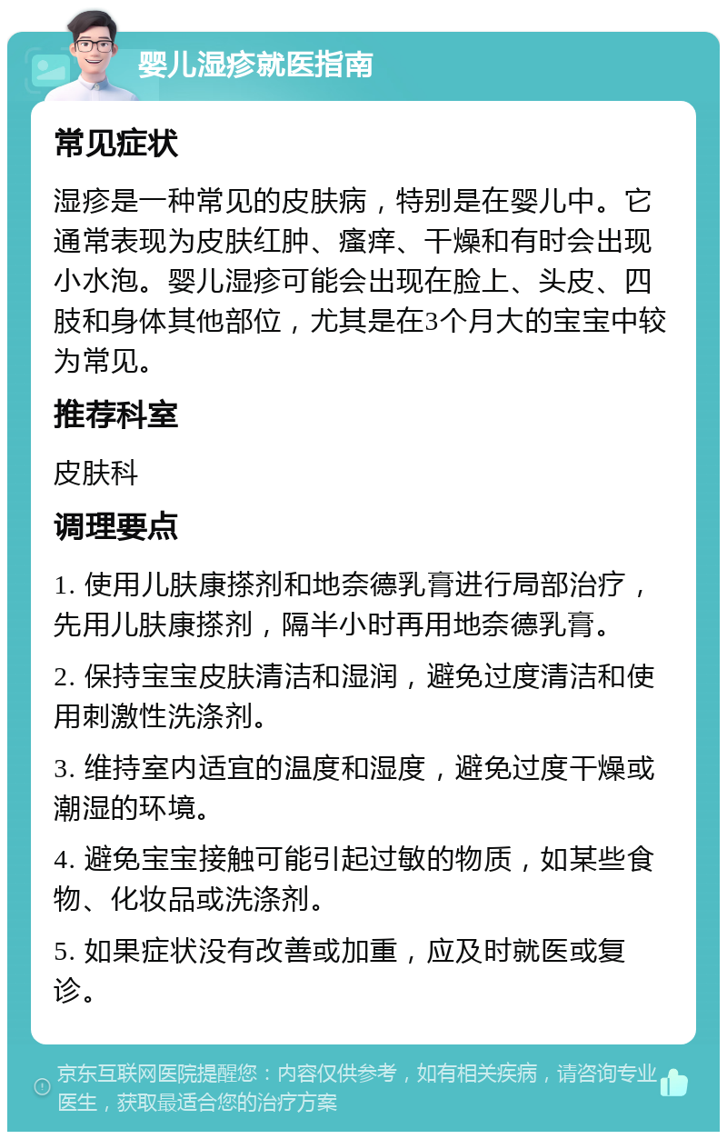 婴儿湿疹就医指南 常见症状 湿疹是一种常见的皮肤病，特别是在婴儿中。它通常表现为皮肤红肿、瘙痒、干燥和有时会出现小水泡。婴儿湿疹可能会出现在脸上、头皮、四肢和身体其他部位，尤其是在3个月大的宝宝中较为常见。 推荐科室 皮肤科 调理要点 1. 使用儿肤康搽剂和地奈德乳膏进行局部治疗，先用儿肤康搽剂，隔半小时再用地奈德乳膏。 2. 保持宝宝皮肤清洁和湿润，避免过度清洁和使用刺激性洗涤剂。 3. 维持室内适宜的温度和湿度，避免过度干燥或潮湿的环境。 4. 避免宝宝接触可能引起过敏的物质，如某些食物、化妆品或洗涤剂。 5. 如果症状没有改善或加重，应及时就医或复诊。