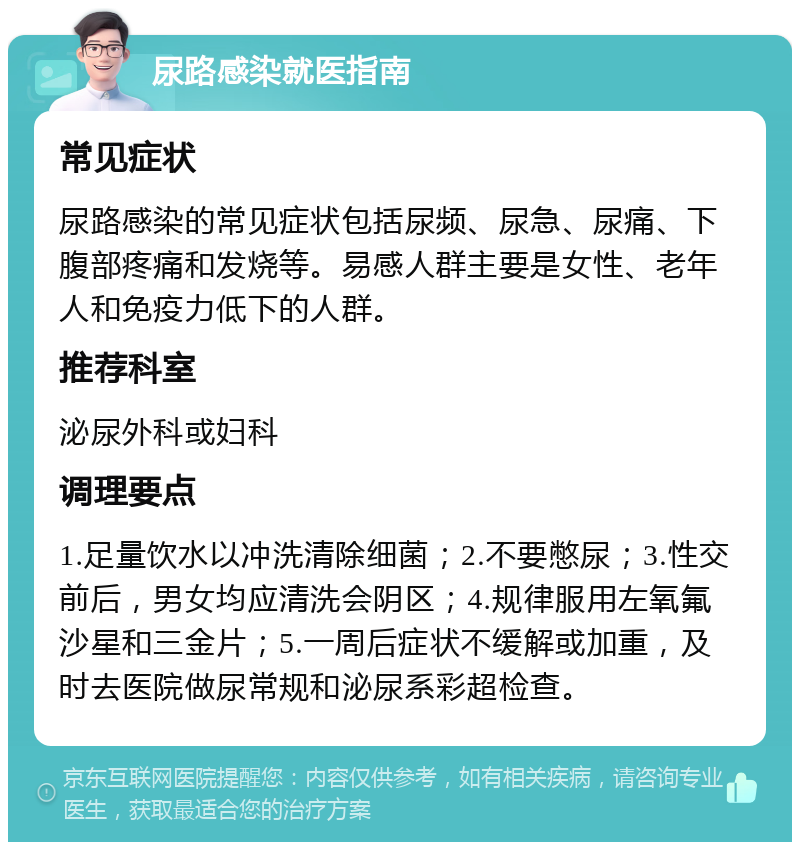 尿路感染就医指南 常见症状 尿路感染的常见症状包括尿频、尿急、尿痛、下腹部疼痛和发烧等。易感人群主要是女性、老年人和免疫力低下的人群。 推荐科室 泌尿外科或妇科 调理要点 1.足量饮水以冲洗清除细菌；2.不要憋尿；3.性交前后，男女均应清洗会阴区；4.规律服用左氧氟沙星和三金片；5.一周后症状不缓解或加重，及时去医院做尿常规和泌尿系彩超检查。