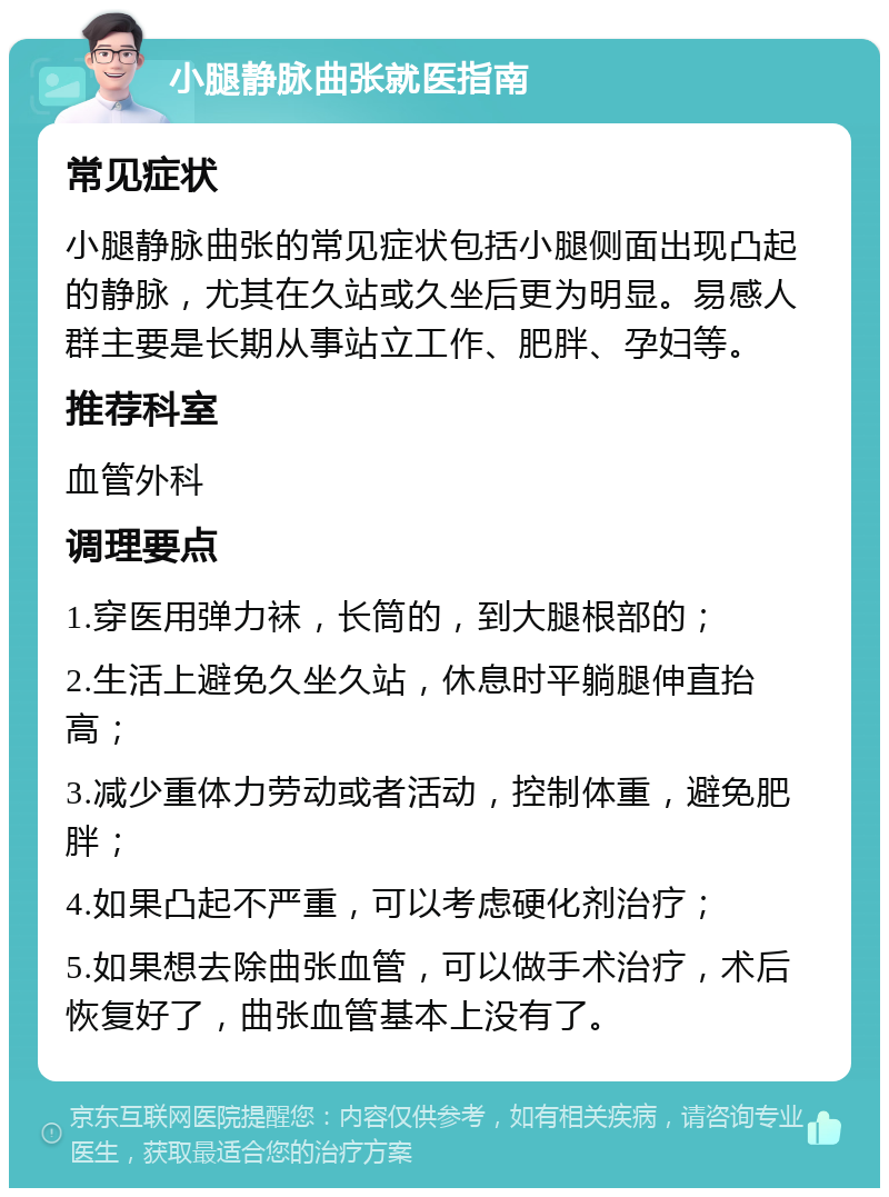 小腿静脉曲张就医指南 常见症状 小腿静脉曲张的常见症状包括小腿侧面出现凸起的静脉，尤其在久站或久坐后更为明显。易感人群主要是长期从事站立工作、肥胖、孕妇等。 推荐科室 血管外科 调理要点 1.穿医用弹力袜，长筒的，到大腿根部的； 2.生活上避免久坐久站，休息时平躺腿伸直抬高； 3.减少重体力劳动或者活动，控制体重，避免肥胖； 4.如果凸起不严重，可以考虑硬化剂治疗； 5.如果想去除曲张血管，可以做手术治疗，术后恢复好了，曲张血管基本上没有了。