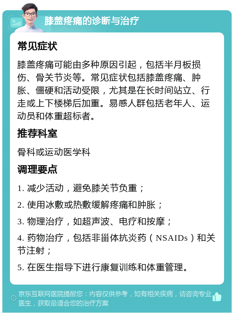 膝盖疼痛的诊断与治疗 常见症状 膝盖疼痛可能由多种原因引起，包括半月板损伤、骨关节炎等。常见症状包括膝盖疼痛、肿胀、僵硬和活动受限，尤其是在长时间站立、行走或上下楼梯后加重。易感人群包括老年人、运动员和体重超标者。 推荐科室 骨科或运动医学科 调理要点 1. 减少活动，避免膝关节负重； 2. 使用冰敷或热敷缓解疼痛和肿胀； 3. 物理治疗，如超声波、电疗和按摩； 4. 药物治疗，包括非甾体抗炎药（NSAIDs）和关节注射； 5. 在医生指导下进行康复训练和体重管理。