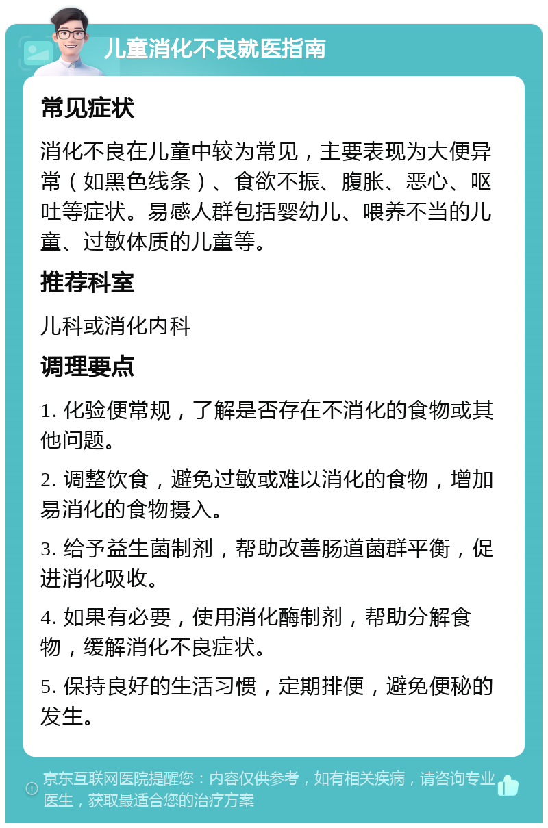 儿童消化不良就医指南 常见症状 消化不良在儿童中较为常见，主要表现为大便异常（如黑色线条）、食欲不振、腹胀、恶心、呕吐等症状。易感人群包括婴幼儿、喂养不当的儿童、过敏体质的儿童等。 推荐科室 儿科或消化内科 调理要点 1. 化验便常规，了解是否存在不消化的食物或其他问题。 2. 调整饮食，避免过敏或难以消化的食物，增加易消化的食物摄入。 3. 给予益生菌制剂，帮助改善肠道菌群平衡，促进消化吸收。 4. 如果有必要，使用消化酶制剂，帮助分解食物，缓解消化不良症状。 5. 保持良好的生活习惯，定期排便，避免便秘的发生。