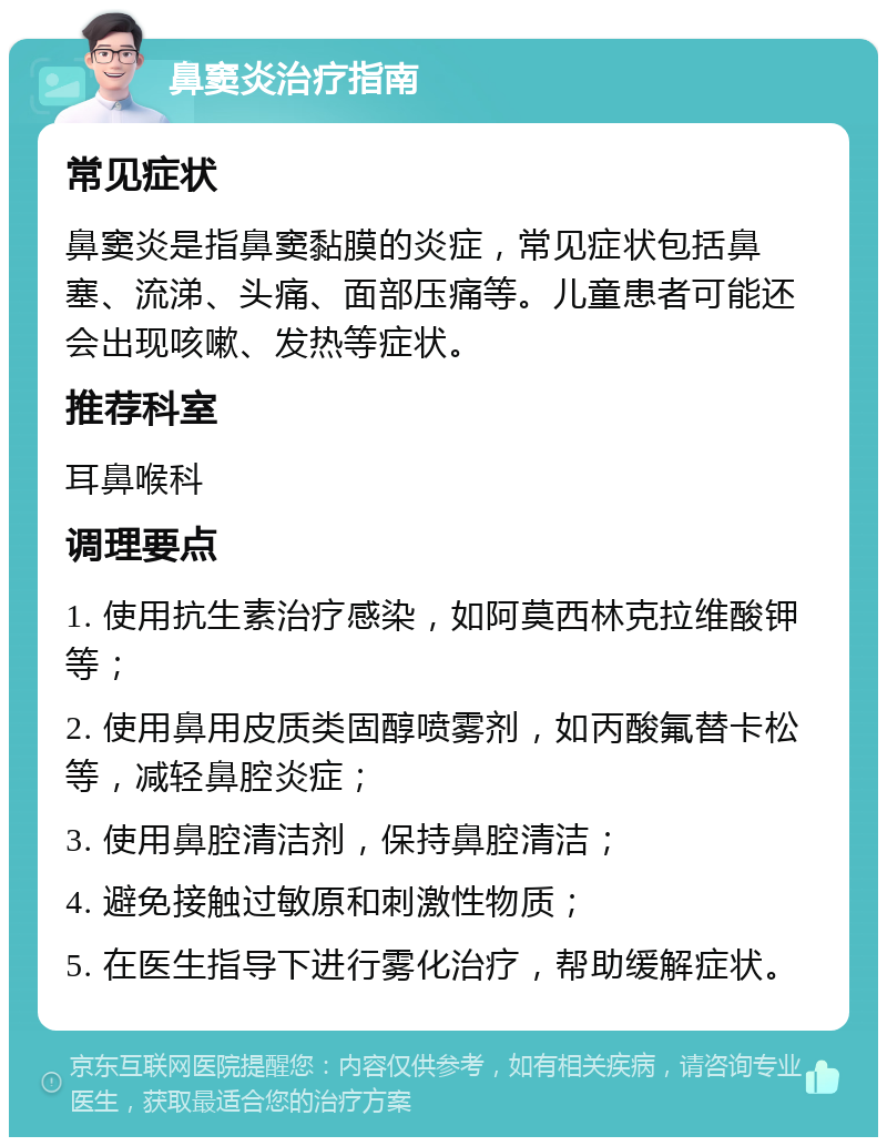 鼻窦炎治疗指南 常见症状 鼻窦炎是指鼻窦黏膜的炎症，常见症状包括鼻塞、流涕、头痛、面部压痛等。儿童患者可能还会出现咳嗽、发热等症状。 推荐科室 耳鼻喉科 调理要点 1. 使用抗生素治疗感染，如阿莫西林克拉维酸钾等； 2. 使用鼻用皮质类固醇喷雾剂，如丙酸氟替卡松等，减轻鼻腔炎症； 3. 使用鼻腔清洁剂，保持鼻腔清洁； 4. 避免接触过敏原和刺激性物质； 5. 在医生指导下进行雾化治疗，帮助缓解症状。