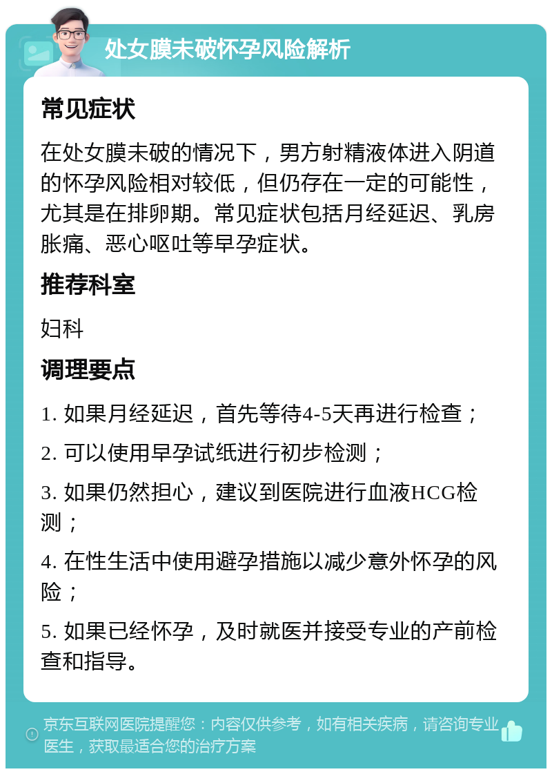 处女膜未破怀孕风险解析 常见症状 在处女膜未破的情况下，男方射精液体进入阴道的怀孕风险相对较低，但仍存在一定的可能性，尤其是在排卵期。常见症状包括月经延迟、乳房胀痛、恶心呕吐等早孕症状。 推荐科室 妇科 调理要点 1. 如果月经延迟，首先等待4-5天再进行检查； 2. 可以使用早孕试纸进行初步检测； 3. 如果仍然担心，建议到医院进行血液HCG检测； 4. 在性生活中使用避孕措施以减少意外怀孕的风险； 5. 如果已经怀孕，及时就医并接受专业的产前检查和指导。