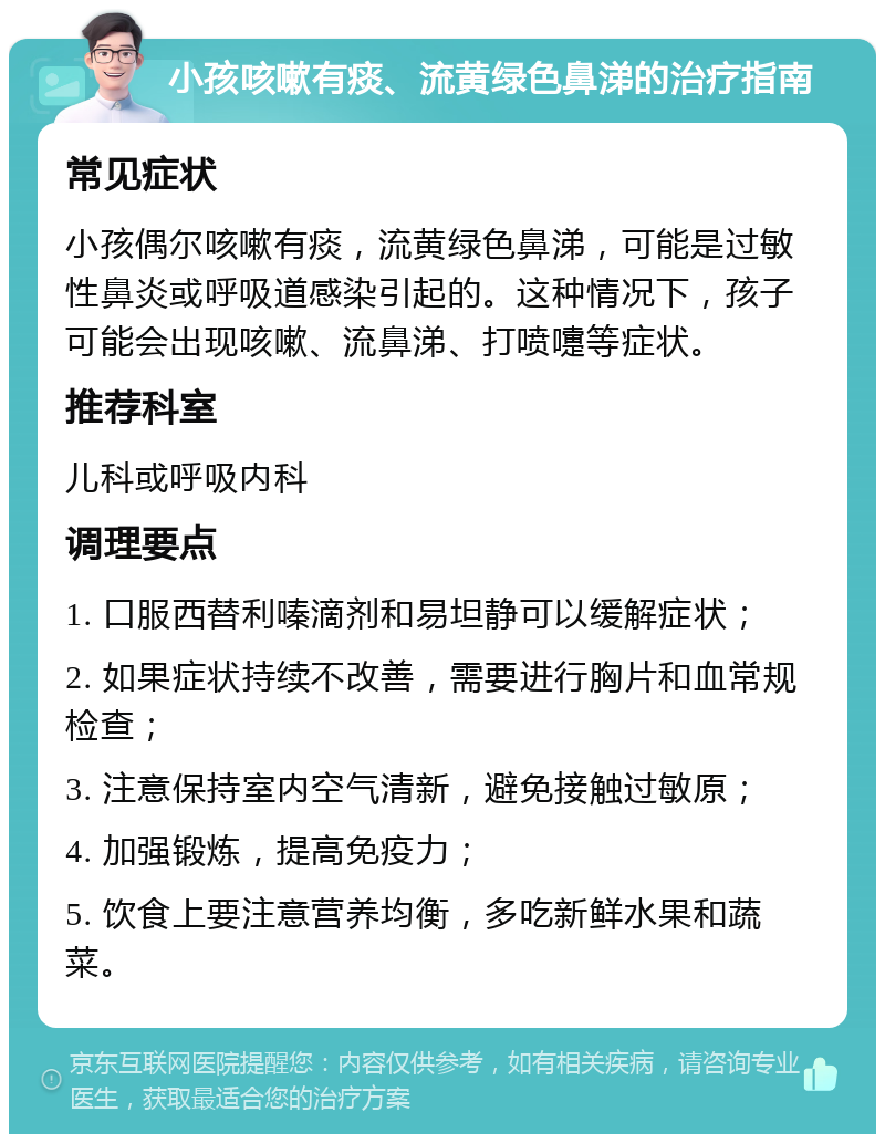 小孩咳嗽有痰、流黄绿色鼻涕的治疗指南 常见症状 小孩偶尔咳嗽有痰，流黄绿色鼻涕，可能是过敏性鼻炎或呼吸道感染引起的。这种情况下，孩子可能会出现咳嗽、流鼻涕、打喷嚏等症状。 推荐科室 儿科或呼吸内科 调理要点 1. 口服西替利嗪滴剂和易坦静可以缓解症状； 2. 如果症状持续不改善，需要进行胸片和血常规检查； 3. 注意保持室内空气清新，避免接触过敏原； 4. 加强锻炼，提高免疫力； 5. 饮食上要注意营养均衡，多吃新鲜水果和蔬菜。