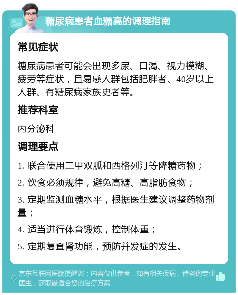 糖尿病患者血糖高的调理指南 常见症状 糖尿病患者可能会出现多尿、口渴、视力模糊、疲劳等症状，且易感人群包括肥胖者、40岁以上人群、有糖尿病家族史者等。 推荐科室 内分泌科 调理要点 1. 联合使用二甲双胍和西格列汀等降糖药物； 2. 饮食必须规律，避免高糖、高脂肪食物； 3. 定期监测血糖水平，根据医生建议调整药物剂量； 4. 适当进行体育锻炼，控制体重； 5. 定期复查肾功能，预防并发症的发生。