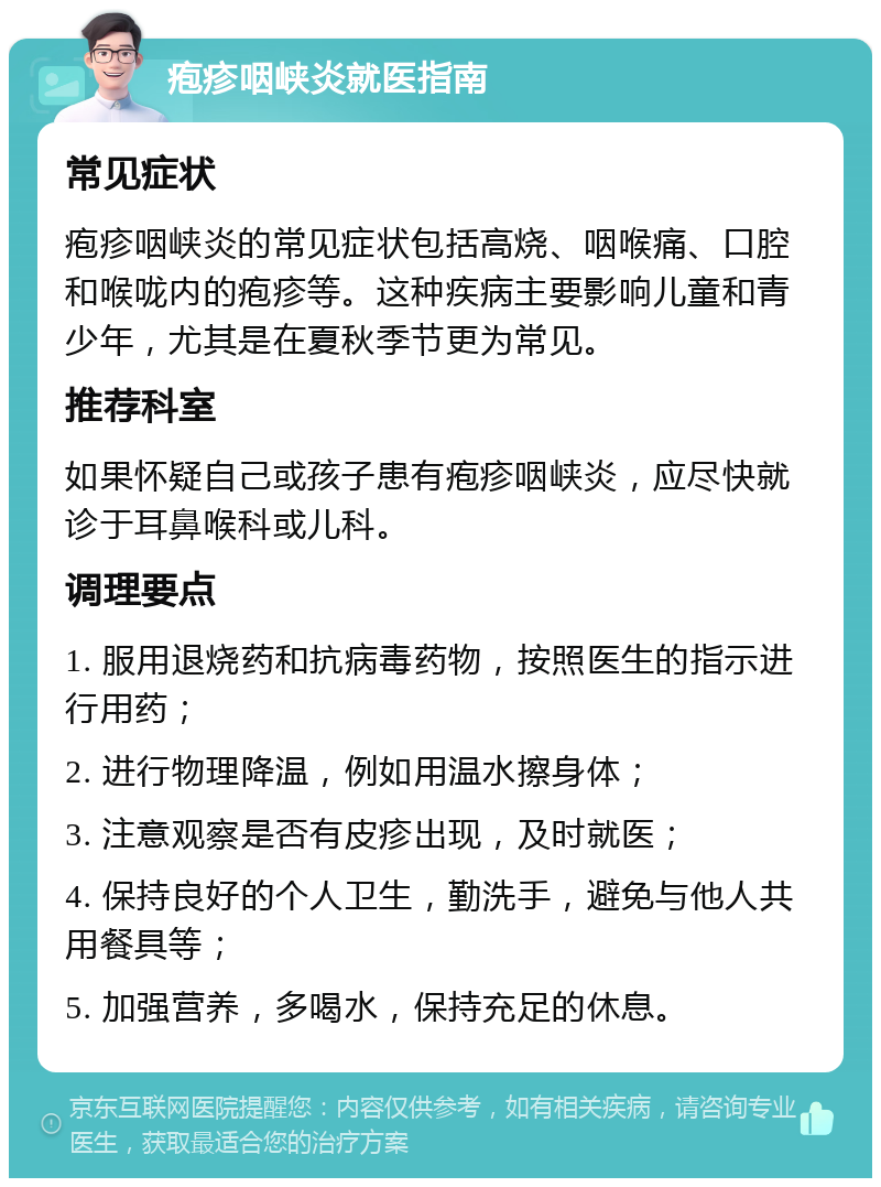 疱疹咽峡炎就医指南 常见症状 疱疹咽峡炎的常见症状包括高烧、咽喉痛、口腔和喉咙内的疱疹等。这种疾病主要影响儿童和青少年，尤其是在夏秋季节更为常见。 推荐科室 如果怀疑自己或孩子患有疱疹咽峡炎，应尽快就诊于耳鼻喉科或儿科。 调理要点 1. 服用退烧药和抗病毒药物，按照医生的指示进行用药； 2. 进行物理降温，例如用温水擦身体； 3. 注意观察是否有皮疹出现，及时就医； 4. 保持良好的个人卫生，勤洗手，避免与他人共用餐具等； 5. 加强营养，多喝水，保持充足的休息。