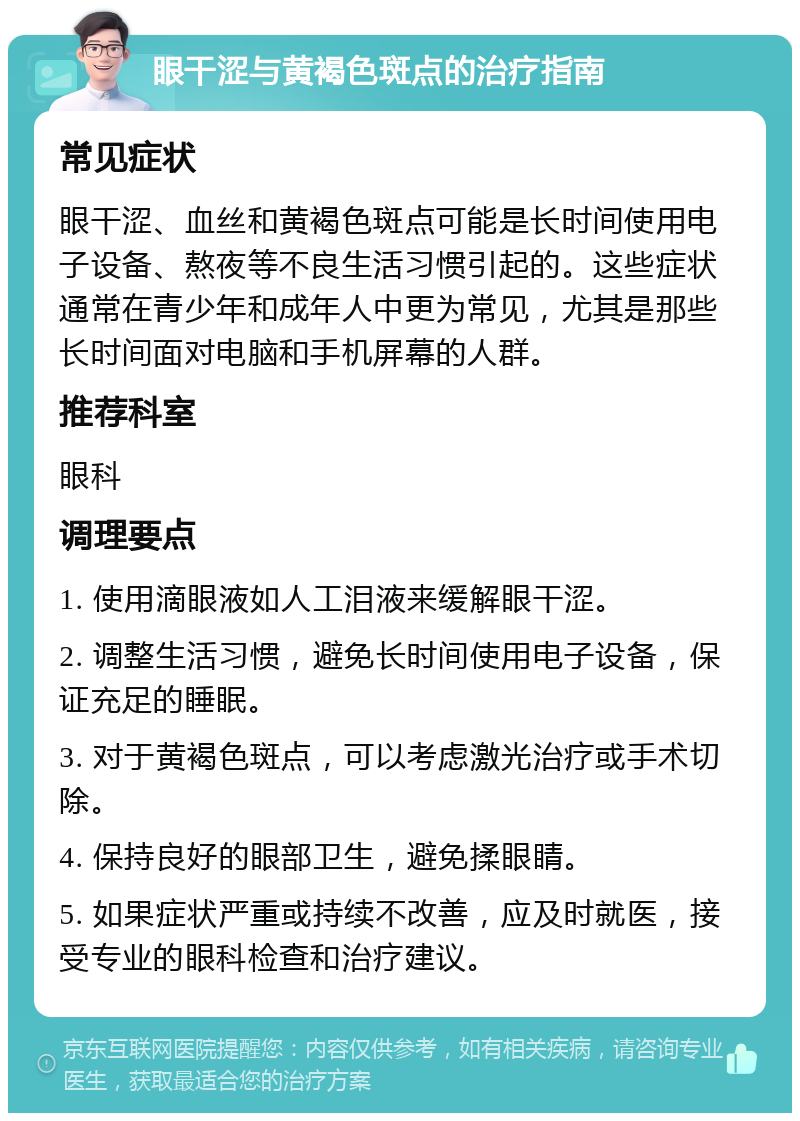 眼干涩与黄褐色斑点的治疗指南 常见症状 眼干涩、血丝和黄褐色斑点可能是长时间使用电子设备、熬夜等不良生活习惯引起的。这些症状通常在青少年和成年人中更为常见，尤其是那些长时间面对电脑和手机屏幕的人群。 推荐科室 眼科 调理要点 1. 使用滴眼液如人工泪液来缓解眼干涩。 2. 调整生活习惯，避免长时间使用电子设备，保证充足的睡眠。 3. 对于黄褐色斑点，可以考虑激光治疗或手术切除。 4. 保持良好的眼部卫生，避免揉眼睛。 5. 如果症状严重或持续不改善，应及时就医，接受专业的眼科检查和治疗建议。