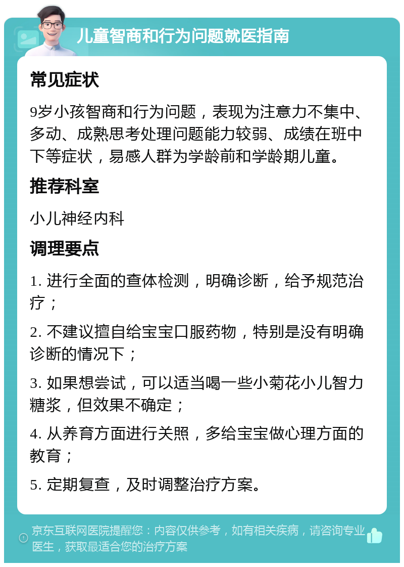 儿童智商和行为问题就医指南 常见症状 9岁小孩智商和行为问题，表现为注意力不集中、多动、成熟思考处理问题能力较弱、成绩在班中下等症状，易感人群为学龄前和学龄期儿童。 推荐科室 小儿神经内科 调理要点 1. 进行全面的查体检测，明确诊断，给予规范治疗； 2. 不建议擅自给宝宝口服药物，特别是没有明确诊断的情况下； 3. 如果想尝试，可以适当喝一些小菊花小儿智力糖浆，但效果不确定； 4. 从养育方面进行关照，多给宝宝做心理方面的教育； 5. 定期复查，及时调整治疗方案。