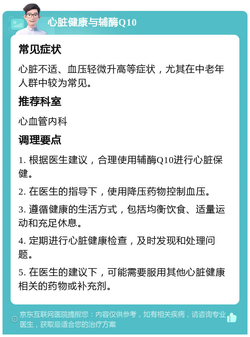 心脏健康与辅酶Q10 常见症状 心脏不适、血压轻微升高等症状，尤其在中老年人群中较为常见。 推荐科室 心血管内科 调理要点 1. 根据医生建议，合理使用辅酶Q10进行心脏保健。 2. 在医生的指导下，使用降压药物控制血压。 3. 遵循健康的生活方式，包括均衡饮食、适量运动和充足休息。 4. 定期进行心脏健康检查，及时发现和处理问题。 5. 在医生的建议下，可能需要服用其他心脏健康相关的药物或补充剂。