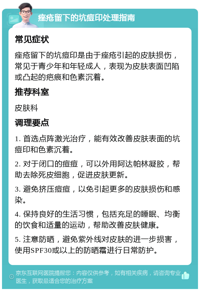 痤疮留下的坑痘印处理指南 常见症状 痤疮留下的坑痘印是由于痤疮引起的皮肤损伤，常见于青少年和年轻成人，表现为皮肤表面凹陷或凸起的疤痕和色素沉着。 推荐科室 皮肤科 调理要点 1. 首选点阵激光治疗，能有效改善皮肤表面的坑痘印和色素沉着。 2. 对于闭口的痘痘，可以外用阿达帕林凝胶，帮助去除死皮细胞，促进皮肤更新。 3. 避免挤压痘痘，以免引起更多的皮肤损伤和感染。 4. 保持良好的生活习惯，包括充足的睡眠、均衡的饮食和适量的运动，帮助改善皮肤健康。 5. 注意防晒，避免紫外线对皮肤的进一步损害，使用SPF30或以上的防晒霜进行日常防护。