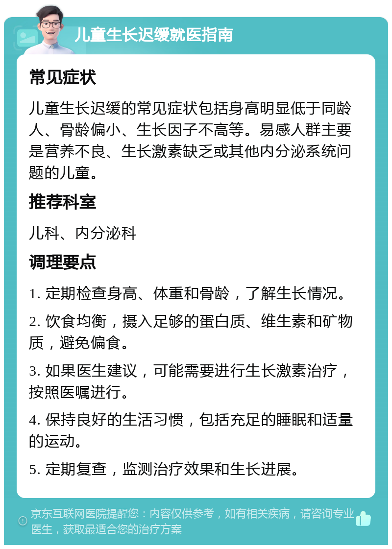 儿童生长迟缓就医指南 常见症状 儿童生长迟缓的常见症状包括身高明显低于同龄人、骨龄偏小、生长因子不高等。易感人群主要是营养不良、生长激素缺乏或其他内分泌系统问题的儿童。 推荐科室 儿科、内分泌科 调理要点 1. 定期检查身高、体重和骨龄，了解生长情况。 2. 饮食均衡，摄入足够的蛋白质、维生素和矿物质，避免偏食。 3. 如果医生建议，可能需要进行生长激素治疗，按照医嘱进行。 4. 保持良好的生活习惯，包括充足的睡眠和适量的运动。 5. 定期复查，监测治疗效果和生长进展。