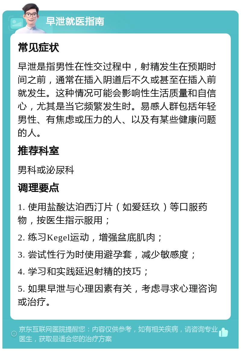 早泄就医指南 常见症状 早泄是指男性在性交过程中，射精发生在预期时间之前，通常在插入阴道后不久或甚至在插入前就发生。这种情况可能会影响性生活质量和自信心，尤其是当它频繁发生时。易感人群包括年轻男性、有焦虑或压力的人、以及有某些健康问题的人。 推荐科室 男科或泌尿科 调理要点 1. 使用盐酸达泊西汀片（如爱廷玖）等口服药物，按医生指示服用； 2. 练习Kegel运动，增强盆底肌肉； 3. 尝试性行为时使用避孕套，减少敏感度； 4. 学习和实践延迟射精的技巧； 5. 如果早泄与心理因素有关，考虑寻求心理咨询或治疗。