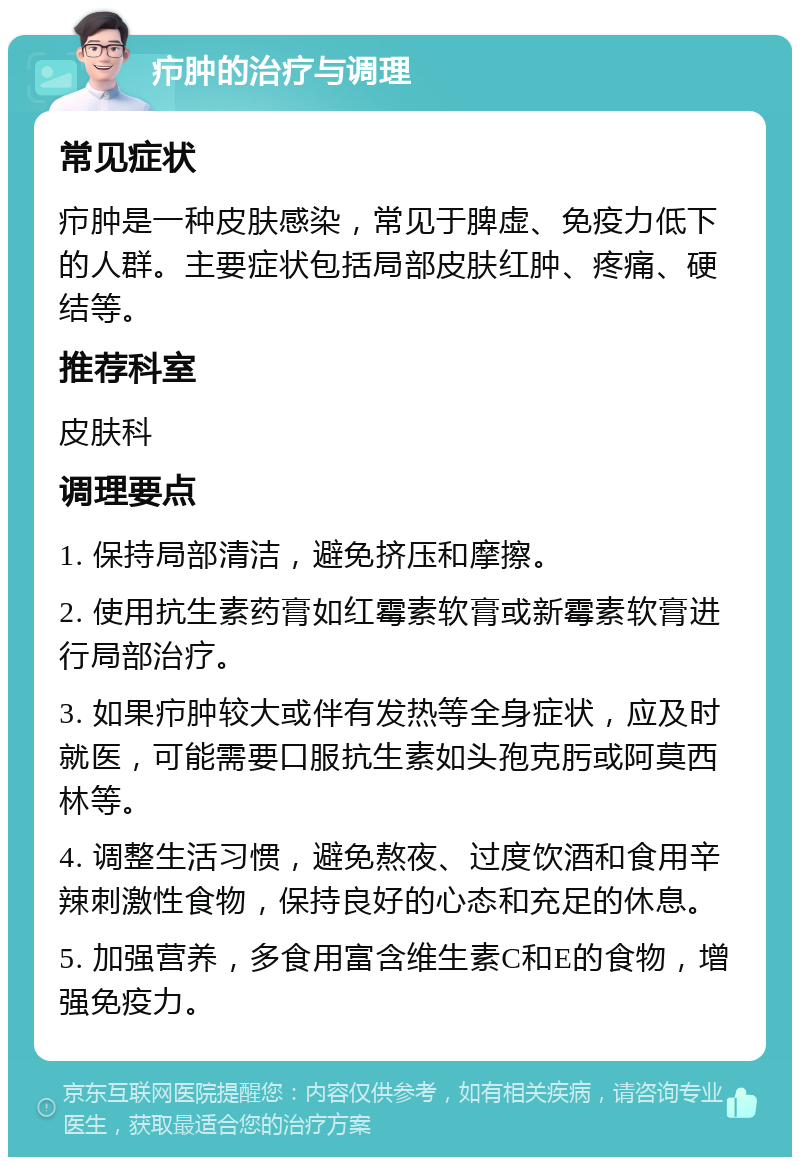 疖肿的治疗与调理 常见症状 疖肿是一种皮肤感染，常见于脾虚、免疫力低下的人群。主要症状包括局部皮肤红肿、疼痛、硬结等。 推荐科室 皮肤科 调理要点 1. 保持局部清洁，避免挤压和摩擦。 2. 使用抗生素药膏如红霉素软膏或新霉素软膏进行局部治疗。 3. 如果疖肿较大或伴有发热等全身症状，应及时就医，可能需要口服抗生素如头孢克肟或阿莫西林等。 4. 调整生活习惯，避免熬夜、过度饮酒和食用辛辣刺激性食物，保持良好的心态和充足的休息。 5. 加强营养，多食用富含维生素C和E的食物，增强免疫力。