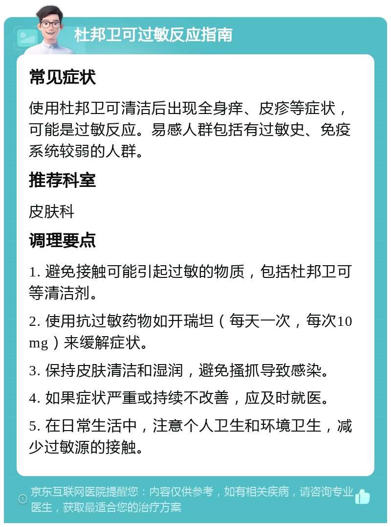 杜邦卫可过敏反应指南 常见症状 使用杜邦卫可清洁后出现全身痒、皮疹等症状，可能是过敏反应。易感人群包括有过敏史、免疫系统较弱的人群。 推荐科室 皮肤科 调理要点 1. 避免接触可能引起过敏的物质，包括杜邦卫可等清洁剂。 2. 使用抗过敏药物如开瑞坦（每天一次，每次10mg）来缓解症状。 3. 保持皮肤清洁和湿润，避免搔抓导致感染。 4. 如果症状严重或持续不改善，应及时就医。 5. 在日常生活中，注意个人卫生和环境卫生，减少过敏源的接触。