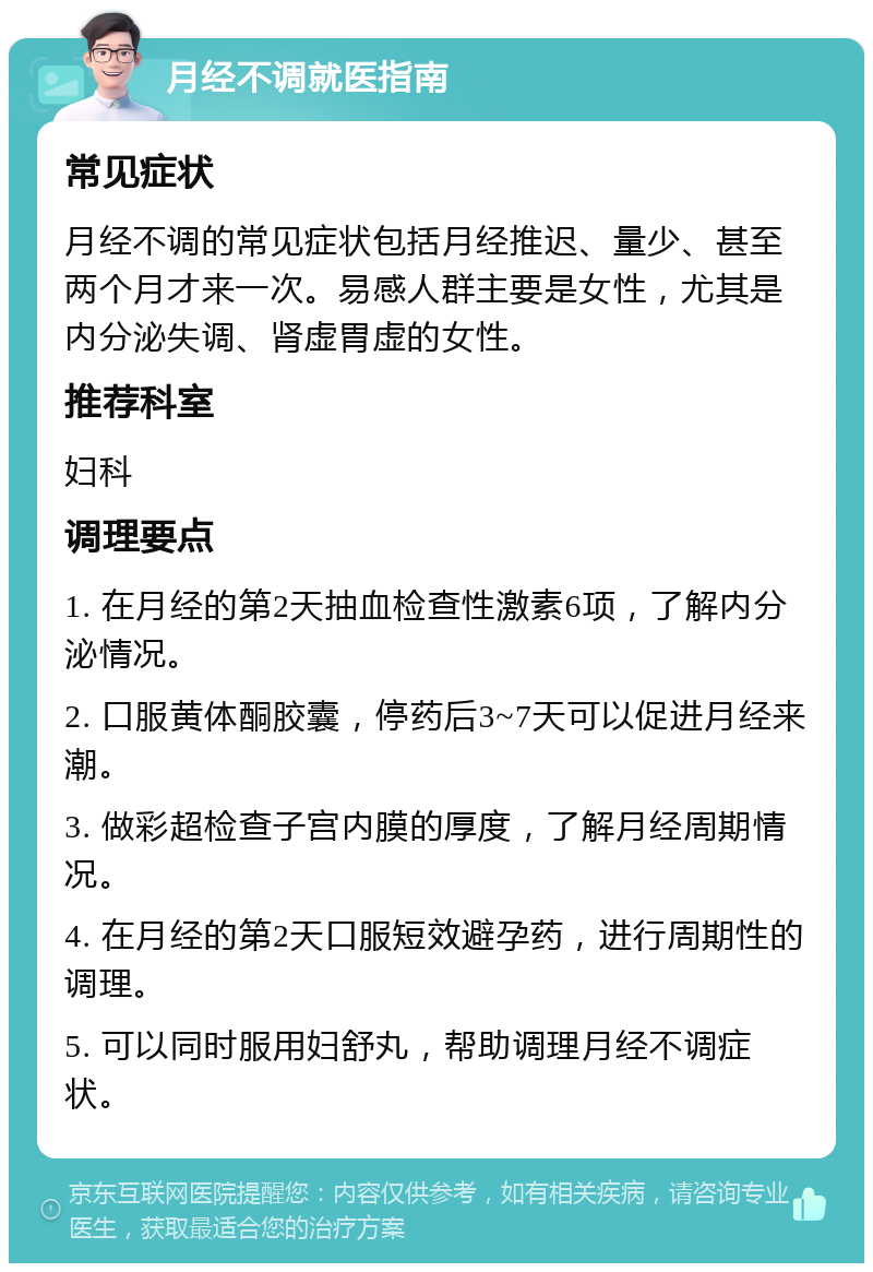 月经不调就医指南 常见症状 月经不调的常见症状包括月经推迟、量少、甚至两个月才来一次。易感人群主要是女性，尤其是内分泌失调、肾虚胃虚的女性。 推荐科室 妇科 调理要点 1. 在月经的第2天抽血检查性激素6项，了解内分泌情况。 2. 口服黄体酮胶囊，停药后3~7天可以促进月经来潮。 3. 做彩超检查子宫内膜的厚度，了解月经周期情况。 4. 在月经的第2天口服短效避孕药，进行周期性的调理。 5. 可以同时服用妇舒丸，帮助调理月经不调症状。